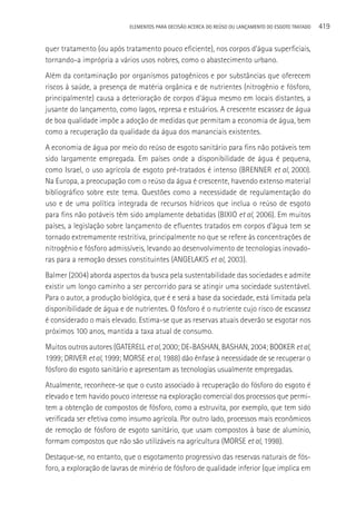 ELEMENTOS PARA DECISãO ACERCA DO REÚSO OU LANçAMENTO DO ESGOTO TRATADO   419

quer tratamento (ou após tratamento pouco eficiente), nos corpos d’água superficiais,
tornando-a imprópria a vários usos nobres, como o abastecimento urbano.
Além da contaminação por organismos patogênicos e por substâncias que oferecem
riscos à saúde, a presença de matéria orgânica e de nutrientes (nitrogênio e fósforo,
principalmente) causa a deterioração de corpos d’água mesmo em locais distantes, a
jusante do lançamento, como lagos, represa e estuários. A crescente escassez de água
de boa qualidade impõe a adoção de medidas que permitam a economia de água, bem
como a recuperação da qualidade da água dos mananciais existentes.
A economia de água por meio do reúso de esgoto sanitário para fins não potáveis tem
sido largamente empregada. Em países onde a disponibilidade de água é pequena,
como Israel, o uso agrícola de esgoto pré-tratados é intenso (BRENNER et al, 2000).
Na Europa, a preocupação com o reúso da água é crescente, havendo extenso material
bibliográfico sobre este tema. Questões como a necessidade de regulamentação do
uso e de uma política integrada de recursos hídricos que inclua o reúso de esgoto
para fins não potáveis têm sido amplamente debatidas (BIXIO et al, 2006). Em muitos
países, a legislação sobre lançamento de efluentes tratados em corpos d’água tem se
tornado extremamente restritiva, principalmente no que se refere às concentrações de
nitrogênio e fósforo admissíveis, levando ao desenvolvimento de tecnologias inovado-
ras para a remoção desses constituintes (ANGELAKIS et al, 2003).
Balmer (2004) aborda aspectos da busca pela sustentabilidade das sociedades e admite
existir um longo caminho a ser percorrido para se atingir uma sociedade sustentável.
Para o autor, a produção biológica, que é e será a base da sociedade, está limitada pela
disponibilidade de água e de nutrientes. O fósforo é o nutriente cujo risco de escassez
é considerado o mais elevado. Estima-se que as reservas atuais deverão se esgotar nos
próximos 100 anos, mantida a taxa atual de consumo.
Muitos outros autores (GATERELL et al, 2000; DE-BASHAN, BASHAN, 2004; BOOKER et al,
1999; DRIVER et al, 1999; MORSE et al, 1988) dão ênfase à necessidade de se recuperar o
fósforo do esgoto sanitário e apresentam as tecnologias usualmente empregadas.
Atualmente, reconhece-se que o custo associado à recuperação do fósforo do esgoto é
elevado e tem havido pouco interesse na exploração comercial dos processos que permi-
tem a obtenção de compostos de fósforo, como a estruvita, por exemplo, que tem sido
verificada ser efetiva como insumo agrícola. Por outro lado, processos mais econômicos
de remoção de fósforo de esgoto sanitário, que usam compostos à base de alumínio,
formam compostos que não são utilizáveis na agricultura (MORSE et al, 1998).
Destaque-se, no entanto, que o esgotamento progressivo das reservas naturais de fós-
foro, a exploração de lavras de minério de fósforo de qualidade inferior (que implica em
 