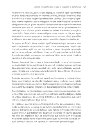 ELEMENTOS PARA DECISãO ACERCA DO REÚSO OU LANçAMENTO DO ESGOTO TRATADO   421

Posteriormente, no Edital 2, as instituições de pesquisa enfocaram o pós-tratamento de
efluentes de reatores anaeróbios em diferentes unidades, aeróbias e anaeróbias, tendo
predominado o enfoque no aperfeiçoamento destes sistemas. Contando com a experi-
ência anterior no projeto e com a operação de reatores anaeróbios para o tratamento
de esgoto sanitário, os grupos de pesquisa concentraram-se no aperfeiçoamento dos
sistemas de forma a incluir unidades de pós-tratamento, uma vez que os reatores ana-
eróbios produzem efluentes que não atendem aos padrões de emissão com relação às
características físico-químicas e microbiológicas. Houve avanços em relação a alguns
sistemas de tratamento pesquisados, destacando-se os sistemas mistos anaeróbios/
aeróbios e os sistemas compostos por reatores anaeróbios e lagoas de estabilização.
Em seguida, no Edital 3, houve mudança significativa no enfoque, passando a haver
a preocupação com o uso produtivo do esgoto, com a implantação de campos expe-
rimentais em várias regiões do país, buscando-se o uso na hidroponia, na produção
agrícola, na piscicultura e na indústria. Houve, também, grande ênfase na desinfecção
de esgoto pré-tratado, uma vez que os aspectos sanitários são de grande relevância
na análise de alternativas de reúso.
A perspectiva maior à época era a de se fazer uma avaliação, em um primeiro momen-
to, da viabilidade técnico-econômica desta ação, sob condições regionais brasileiras.
Os paradigmas iniciais eram as quantidades de esgoto tratado utilizadas e a produti-
vidade estimada para as culturas, procurando responder às questões de interesse dos
setores de saneamento e da agronomia.
A resposta agronômica foi considerada bastante positiva quando se comparam os da-
dos de produtividade de parcelas não irrigadas com as que receberam esgoto tratado.
Emergiram os primeiros quantitativos do efetivo aporte de nutrientes provenientes do
esgoto, contribuindo para o embasamento da avaliação econômica desta atividade.
A possibilidade de movimentação dos nutrientes ou contaminantes residuais do esgo-
to no perfil do solo em direção ao lençol freático obrigaria a continuidade dos estudos,
em vista da possibilidade de ocorrência de fenômenos de evolução lenta que podem
interferir na sustentabilidade desta prática.
Em relação aos aspectos sanitários, foi possível identificar as necessidades de desin-
fecção que garantam a segurança dos agricultores e produtos, tendo por referência as
diretrizes da Organização Mundial da Saúde ou da Agência de Proteção Ambiental dos
Estados Unidos. A qualidade sanitária das plantas foi avaliada em algumas pesquisas,
não tendo sido registrados casos de contaminação que constituíssem preocupação
maior. Foram obtidos índices de coliformes comparáveis ou inferiores àqueles de pro-
dutos comerciais irrigados com água natural e amostrados para comparação.
 