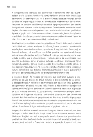 422   ESGOTO



      A principal resposta a ser dada para as empresas de saneamento refere-se à quanti-
      dade de esgoto utilizada, permitindo o planejamento que envolve desde a localização
      de uma nova ETE a ser implantada até as eventuais necessidades de descargas parciais
      ou totais em corpos d’água naturais. Há a necessidade de se contribuir para a conso-
      lidação de um banco de dados em que se associe a população atendida pelo sistema
      de esgoto com a área de cultivo correspondente. Evidentemente, a demanda hídrica
      da planta é o elemento mais importante nesta avaliação e independe da qualidade da
      água de irrigação, mas existem outras condições, como a evolução das alterações nas
      propriedades do solo, que podem recomendar maiores restrições ao uso de esgoto ou,
      talvez, incentivar o seu uso em quantidades mais elevadas.
      As reflexões sobre atividades e resultados obtidos no Edital 3 do Prosab induziram à
      continuidade dos estudos, em busca de informações que pudessem consubstanciar
      a avaliação da sustentabilidade do uso agronômico de esgoto tratado. Novos projetos
      foram desenhados e desenvolvidos, com ênfase principal nos aspectos relativos ao
      sistema água-solo-planta e ao lençol freático. é certo que esta estrutura seria apro-
      veitada, também, para o refinamento dos resultados acerca da produtividade e dos
      aspectos sanitários de certos grupos de culturas considerados promissores. Foram
      considerados aspectos como a maior absorção de nutrientes do esgoto (como é o
      caso das gramíneas), segurança no consumo do produto final (necessária no caso das
      culturas comestíveis), ou a demanda de grandes quantidades de esgoto que garantam
      a irrigação de grandes áreas (como por exemplo em reflorestamentos).
      O cenário do Edital 4 foi marcado por iniciativas que objetivaram subsidiar a regu-
      lamentação do uso de água no Brasil, incluindo o disciplinamento do uso agríco-
      la de esgoto tratado. A necessidade de informações com base local, ainda que obtidas
      de experimentos em escala reduzida, ficou evidente à medida em que as legislações
      vigentes em outros países demonstram-se demasiadamente restritivas e inaplicáveis
      em outra realidade econômica ou, por outro lado, à medida em que exemplos se mul-
      tiplicavam na listagem de iniciativas supostamente positivas, mas sem um controle
      aceitável. Este fato motivou os pesquisadores do Prosab ao exercício de proposição
      de critérios e parâmetros com base nos resultados destas pesquisas, confrontadas com
      experiências e legislações internacionais, que pudessem contribuir para a adoção de
      padrões de qualidade de água residuária para a irrigação de culturas.
      Nas pesquisas relativas ao condicionamento do esgoto, diversos aspectos foram abor-
      dados procurando a identificação dos processos de tratamento que levassem à qua-
      lidade mais desejável para aplicação agrícola, ou seja, sistemas que garantissem boa
      qualidade sanitária do efluente final e, na medida do possível, sem eficiências elevadas
      na remoção de nutrientes. Procurou-se também a separação de componentes que
 