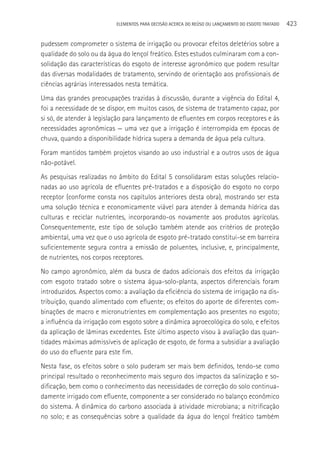ELEMENTOS PARA DECISãO ACERCA DO REÚSO OU LANçAMENTO DO ESGOTO TRATADO   423

pudessem comprometer o sistema de irrigação ou provocar efeitos deletérios sobre a
qualidade do solo ou da água do lençol freático. Estes estudos culminaram com a con-
solidação das características do esgoto de interesse agronômico que podem resultar
das diversas modalidades de tratamento, servindo de orientação aos profissionais de
ciências agrárias interessados nesta temática.
Uma das grandes preocupações trazidas à discussão, durante a vigência do Edital 4,
foi a necessidade de se dispor, em muitos casos, de sistema de tratamento capaz, por
si só, de atender à legislação para lançamento de efluentes em corpos receptores e às
necessidades agronômicas — uma vez que a irrigação é interrompida em épocas de
chuva, quando a disponibilidade hídrica supera a demanda de água pela cultura.
Foram mantidos também projetos visando ao uso industrial e a outros usos de água
não-potável.
As pesquisas realizadas no âmbito do Edital 5 consolidaram estas soluções relacio-
nadas ao uso agrícola de efluentes pré-tratados e a disposição do esgoto no corpo
receptor (conforme consta nos capítulos anteriores desta obra), mostrando ser esta
uma solução técnica e economicamente viável para atender à demanda hídrica das
culturas e reciclar nutrientes, incorporando-os novamente aos produtos agrícolas.
Consequentemente, este tipo de solução também atende aos critérios de proteção
ambiental, uma vez que o uso agrícola de esgoto pré-tratado constitui-se em barreira
suficientemente segura contra a emissão de poluentes, inclusive, e, principalmente,
de nutrientes, nos corpos receptores.
No campo agronômico, além da busca de dados adicionais dos efeitos da irrigação
com esgoto tratado sobre o sistema água-solo-planta, aspectos diferenciais foram
introduzidos. Aspectos como: a avaliação da eficiência do sistema de irrigação na dis-
tribuição, quando alimentado com efluente; os efeitos do aporte de diferentes com-
binações de macro e micronutrientes em complementação aos presentes no esgoto;
a influência da irrigação com esgoto sobre a dinâmica agroecológica do solo, e efeitos
da aplicação de lâminas excedentes. Este último aspecto visou à avaliação das quan-
tidades máximas admissíveis de aplicação de esgoto, de forma a subsidiar a avaliação
do uso do efluente para este fim.
Nesta fase, os efeitos sobre o solo puderam ser mais bem definidos, tendo-se como
principal resultado o reconhecimento mais seguro dos impactos da salinização e so-
dificação, bem como o conhecimento das necessidades de correção do solo continua-
damente irrigado com efluente, componente a ser considerado no balanço econômico
do sistema. A dinâmica do carbono associada à atividade microbiana; a nitrificação
no solo; e as consequências sobre a qualidade da água do lençol freático também
 