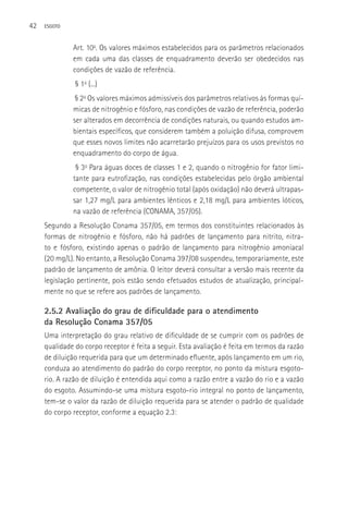 42   ESGOTO



              Art. 10o. Os valores máximos estabelecidos para os parâmetros relacionados
              em cada uma das classes de enquadramento deverão ser obedecidos nas
              condições de vazão de referência.
               § 1o (...)
               § 2o Os valores máximos admissíveis dos parâmetros relativos às formas quí-
              micas de nitrogênio e fósforo, nas condições de vazão de referência, poderão
              ser alterados em decorrência de condições naturais, ou quando estudos am-
              bientais específicos, que considerem também a poluição difusa, comprovem
              que esses novos limites não acarretarão prejuízos para os usos previstos no
              enquadramento do corpo de água.
               § 3o Para águas doces de classes 1 e 2, quando o nitrogênio for fator limi-
              tante para eutrofização, nas condições estabelecidas pelo órgão ambiental
              competente, o valor de nitrogênio total (após oxidação) não deverá ultrapas-
              sar 1,27 mg/L para ambientes lênticos e 2,18 mg/L para ambientes lóticos,
              na vazão de referência (CONAMA, 357/05).
     Segundo a Resolução Conama 357/05, em termos dos constituintes relacionados às
     formas de nitrogênio e fósforo, não há padrões de lançamento para nitrito, nitra-
     to e fósforo, existindo apenas o padrão de lançamento para nitrogênio amoniacal
     (20 mg/L). No entanto, a Resolução Conama 397/08 suspendeu, temporariamente, este
     padrão de lançamento de amônia. O leitor deverá consultar a versão mais recente da
     legislação pertinente, pois estão sendo efetuados estudos de atualização, principal-
     mente no que se refere aos padrões de lançamento.

     2.5.2 Avaliação do grau de dificuldade para o atendimento
     da Resolução Conama 357/05
     Uma interpretação do grau relativo de dificuldade de se cumprir com os padrões de
     qualidade do corpo receptor é feita a seguir. Esta avaliação é feita em termos da razão
     de diluição requerida para que um determinado efluente, após lançamento em um rio,
     conduza ao atendimento do padrão do corpo receptor, no ponto da mistura esgoto-
     rio. A razão de diluição é entendida aqui como a razão entre a vazão do rio e a vazão
     do esgoto. Assumindo-se uma mistura esgoto-rio integral no ponto de lançamento,
     tem-se o valor da razão de diluição requerida para se atender o padrão de qualidade
     do corpo receptor, conforme a equação 2.3:
 
