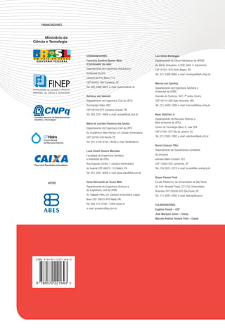 Financiadores



       Ministério da
Ciência e Tecnologia


                          coordenadores                                         Luiz olinto Monteggia
                          Francisco suetônio Bastos Mota                        Departamento de Obras Hidráulicas da UFRGS
                          (coordenador da rede)                                 Av. Bento Gonçalves, 9.500, Setor 5, Agronomia
                          Departamento de Engenharia Hidráulica e               CEP 91501-970 Porto Alegre, RS
                          Ambiental da UFC                                      Tel. (51) 3308-6660 e-mail: montegia@iph.ufrgs.br
                          Campus do Pici Bloco 713
                          CEP 60455-760 Fortaleza, CE                           Marcos von sperling
                          Tel. (85) 3366-9624 e-mail: suetonio@ufc.br           Departamento de Engenharia Sanitária e
                                                                                Ambiental da UFMG
                          adrianus van Haandel                                  Avenida do Contorno, 842, 7º andar Centro
                          Departamento de Engenharia Civil da UFCG              CEP 30110-060 Belo Horizonte, MG
                          Rua Aprígio Velos, 882                                Tel. (31) 3409-1880 e-mail: marcos@desa.ufmg.br
                          CEP 58109-970 Campina Grande, PB
                          Tel. (83) 3331-4809 e-mail: prosab@uol.com.br         Isaac Volschan Jr.
                                                                                Departamento de Recursos Hídricos e
                          Maria de Lourdes Florencio dos santos                 Meio Ambiente da UFRJ
                          Departamento de Engenharia Civil da UFPE              Centro de Tecnologia Bloco D, sala 204
                          Av. Acadêmico Hélio Ramos, s/n Cidade Universitária   CEP 21941-972 Rio de Janeiro, RJ
                          CEP 50740-530 Recife, PE                              Tel. (21) 2562-7982 e-mail: volschan@poli.ufrj.br
                          Tel. (81) 2126-8742 / 8228 e-mail: flor@ufpe.br
                                                                                Bruno coraucci Filho
                          Luiza Girard Teixeira Machado                         Departamento de Saneamento e Ambiente
                          Faculdade de Engenharia Sanitária                     da Unicamp
                          e Ambiental da UFPA                                   Avenida Albert Einstein, 951
                          Rua Augusto Corrêa, 1 Campus Universitário            CEP 13083-852 Campinas, SP
                          do Guamá CEP 66075-110 Belém, PA                      Tel. (19) 3521-2373 e-mail: bruno@fec.unicamp.br
                          Tel. (91) 3201-8026 e-mail: gesa.ufpa@bol.com.br
                                                                                roque passos piveli

        apoio             Henio normando de souza Melo                          Escola Politécnica da Universidade de São Paulo
                          Departamento de Engenharia Química e                  Av. Prof. Almeida Prado, 271 Cid. Universitária
                          de Engenharia Civil da UFRN                           Butantan CEP 05508-970 São Paulo, SP
                          Av. Salgado Filho, s/n Campus Universitário Lagoa     Tel. (11) 3091-5582 e-mail: faleusp@usp.br
                          Nova CEP 59072-970 Natal, RN
                          Tel. (84) 215-3756 / 3769 ramal 31                    coLaBoradores
                          e-mail: prosabrn@eq.ufrn.br                           eugênio Foresti – Usp
                                                                                José Marques Júnior – Unesp
                                                                                Marcelo antônio Teixeira pinto – caesb




 ISBN 978-85-7022-164-3




 9 788570 221643
 