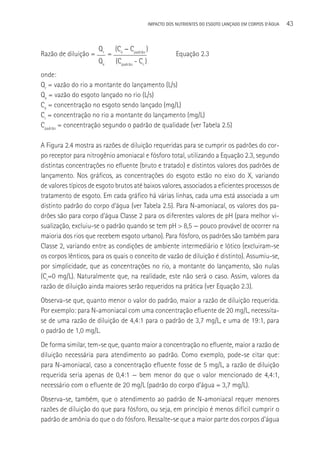 IMPACTO DOS NUTRIENTES DO ESGOTO LANçADO EM CORPOS D’áGUA   43


                      Qr       (Ce - Cpadrão )
Razão de diluição =        =                                 Equação 2.3
                      Qe       (Cpadrão - Cr )
onde:
Qr = vazão do rio a montante do lançamento (L/s)
Qe = vazão do esgoto lançado no rio (L/s)
Ce = concentração no esgoto sendo lançado (mg/L)
Cr = concentração no rio a montante do lançamento (mg/L)
Cpadrão = concentração segundo o padrão de qualidade (ver Tabela 2.5)

A Figura 2.4 mostra as razões de diluição requeridas para se cumprir os padrões do cor-
po receptor para nitrogênio amoniacal e fósforo total, utilizando a Equação 2.3, segundo
distintas concentrações no efluente (bruto e tratado) e distintos valores dos padrões de
lançamento. Nos gráficos, as concentrações do esgoto estão no eixo do X, variando
de valores típicos de esgoto brutos até baixos valores, associados a eficientes processos de
tratamento de esgoto. Em cada gráfico há várias linhas, cada uma está associada a um
distinto padrão do corpo d’água (ver Tabela 2.5). Para N-amoniacal, os valores dos pa-
drões são para corpo d’água Classe 2 para os diferentes valores de pH (para melhor vi-
sualização, excluiu-se o padrão quando se tem pH > 8,5 — pouco provável de ocorrer na
maioria dos rios que recebem esgoto urbano). Para fósforo, os padrões são também para
Classe 2, variando entre as condições de ambiente intermediário e lótico (excluiram-se
os corpos lênticos, para os quais o conceito de vazão de diluição é distinto). Assumiu-se,
por simplicidade, que as concentrações no rio, a montante do lançamento, são nulas
(Cr=0 mg/L). Naturalmente que, na realidade, este não será o caso. Assim, valores da
razão de diluição ainda maiores serão requeridos na prática (ver Equação 2.3).
Observa-se que, quanto menor o valor do padrão, maior a razão de diluição requerida.
Por exemplo: para N-amoniacal com uma concentração efluente de 20 mg/L, necessita-
se de uma razão de diluição de 4,4:1 para o padrão de 3,7 mg/L, e uma de 19:1, para
o padrão de 1,0 mg/L.
De forma similar, tem-se que, quanto maior a concentração no efluente, maior a razão de
diluição necessária para atendimento ao padrão. Como exemplo, pode-se citar que:
para N-amoniacal, caso a concentração efluente fosse de 5 mg/L, a razão de diluição
requerida seria apenas de 0,4:1 — bem menor do que o valor mencionado de 4,4:1,
necessário com o efluente de 20 mg/L (padrão do corpo d’água = 3,7 mg/L).
Observa-se, também, que o atendimento ao padrão de N-amoniacal requer menores
razões de diluição do que para fósforo, ou seja, em princípio é menos difícil cumprir o
padrão de amônia do que o do fósforo. Ressalte-se que a maior parte dos corpos d’água
 