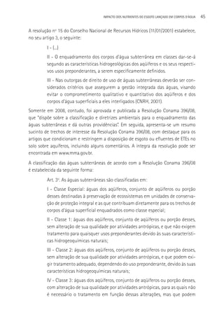 IMPACTO DOS NUTRIENTES DO ESGOTO LANçADO EM CORPOS D’áGUA   45

A resolução nº 15 do Conselho Nacional de Recursos Hídricos (11/01/2001) estabelece,
no seu artigo 3, o seguinte:
         I - (...)
         II - O enquadramento dos corpos d’água subterrânea em classes dar-se-á
         segundo as características hidrogeológicas dos aqüíferos e os seus respecti-
         vos usos preponderantes, a serem especificamente definidos.
         III - Nas outorgas de direito de uso de águas subterrâneas deverão ser con-
         siderados critérios que assegurem a gestão integrada das águas, visando
         evitar o comprometimento qualitativo e quantitativo dos aqüíferos e dos
         corpos d’água superficiais a eles interligados (CNRH, 2001).
Somente em 2008, contudo, foi aprovada e publicada a Resolução Conama 396/08,
que “dispõe sobre a classificação e diretrizes ambientais para o enquadramento das
águas subterrâneas e dá outras providências”. Em seguida, apresenta-se um resumo
sucinto de trechos de interesse da Resolução Conama 396/08, com destaque para os
artigos que condicionam e restringem a disposição de esgoto ou efluentes de ETEs no
solo sobre aquíferos, incluindo alguns comentários. A íntegra da resolução pode ser
encontrada em www.mma.gov.br.
A classificação das águas subterrâneas de acordo com a Resolução Conama 396/08
é estabelecida da seguinte forma:
         Art. 3o. As águas subterrâneas são classificadas em:
         I - Classe Especial: águas dos aqüíferos, conjunto de aqüíferos ou porção
         desses destinadas à preservação de ecossistemas em unidades de conserva-
         ção de proteção integral e as que contribuam diretamente para os trechos de
         corpos d’água superficial enquadrados como classe especial;
         II - Classe 1: águas dos aqüíferos, conjunto de aqüíferos ou porção desses,
         sem alteração de sua qualidade por atividades antrópicas, e que não exigem
         tratamento para quaisquer usos preponderantes devido às suas característi-
         cas hidrogeoquímicas naturais;
         III - Classe 2: águas dos aqüíferos, conjunto de aqüíferos ou porção desses,
         sem alteração de sua qualidade por atividades antrópicas, e que podem exi-
         gir tratamento adequado, dependendo do uso preponderante, devido às suas
         características hidrogeoquímicas naturais;
         IV - Classe 3: águas dos aqüíferos, conjunto de aqüíferos ou porção desses,
         com alteração de sua qualidade por atividades antrópicas, para as quais não
         é necessário o tratamento em função dessas alterações, mas que podem
 