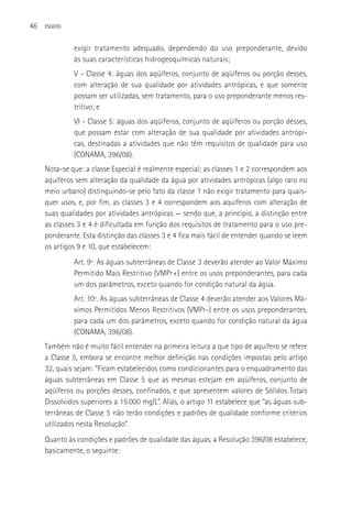 46   ESGOTO



              exigir tratamento adequado, dependendo do uso preponderante, devido
              às suas características hidrogeoquímicas naturais;
              V - Classe 4: águas dos aqüíferos, conjunto de aqüíferos ou porção desses,
              com alteração de sua qualidade por atividades antrópicas, e que somente
              possam ser utilizadas, sem tratamento, para o uso preponderante menos res-
              tritivo; e
              VI - Classe 5: águas dos aqüíferos, conjunto de aqüíferos ou porção desses,
              que possam estar com alteração de sua qualidade por atividades antrópi-
              cas, destinadas a atividades que não têm requisitos de qualidade para uso
              (CONAMA, 396/08).
     Nota-se que: a classe Especial é realmente especial; as classes 1 e 2 correspondem aos
     aquíferos sem alteração da qualidade da água por atividades antrópicas (algo raro no
     meio urbano) distinguindo-se pelo fato da classe 1 não exigir tratamento para quais-
     quer usos, e, por fim, as classes 3 e 4 correspondem aos aquíferos com alteração de
     suas qualidades por atividades antrópicas — sendo que, a princípio, a distinção entre
     as classes 3 e 4 é dificultada em função dos requisitos de tratamento para o uso pre-
     ponderante. Esta distinção das classes 3 e 4 fica mais fácil de entender quando se leem
     os artigos 9 e 10, que estabelecem:
              Art. 9º. As águas subterrâneas de Classe 3 deverão atender ao Valor Máximo
              Permitido Mais Restritivo (VMPr+) entre os usos preponderantes, para cada
              um dos parâmetros, exceto quando for condição natural da água.
              Art. 10º. As águas subterrâneas de Classe 4 deverão atender aos Valores Má-
              ximos Permitidos Menos Restritivos (VMPr-) entre os usos preponderantes,
              para cada um dos parâmetros, exceto quando for condição natural da água
              (CONAMA, 396/08).
     Também não é muito fácil entender na primeira leitura a que tipo de aquífero se refere
     a Classe 5, embora se encontre melhor definição nas condições impostas pelo artigo
     32, quais sejam: “Ficam estabelecidos como condicionantes para o enquadramento das
     águas subterrâneas em Classe 5 que as mesmas estejam em aqüíferos, conjunto de
     aqüíferos ou porções desses, confinados, e que apresentem valores de Sólidos Totais
     Dissolvidos superiores a 15.000 mg/L”. Aliás, o artigo 11 estabelece que “as águas sub-
     terrâneas de Classe 5 não terão condições e padrões de qualidade conforme critérios
     utilizados nesta Resolução”.
     Quanto às condições e padrões de qualidade das águas, a Resolução 396/08 estabelece,
     basicamente, o seguinte:
 