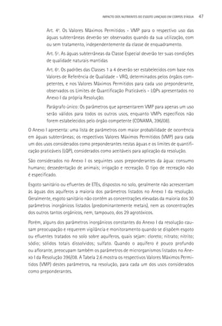 IMPACTO DOS NUTRIENTES DO ESGOTO LANçADO EM CORPOS D’áGUA   47

         Art. 4o. Os Valores Máximos Permitidos - VMP para o respectivo uso das
         águas subterrâneas deverão ser observados quando da sua utilização, com
         ou sem tratamento, independentemente da classe de enquadramento.
         Art. 5º. As águas subterrâneas da Classe Especial deverão ter suas condições
         de qualidade naturais mantidas
         Art. 6º. Os padrões das Classes 1 a 4 deverão ser estabelecidos com base nos
         Valores de Referência de Qualidade - VRQ, determinados pelos órgãos com-
         petentes, e nos Valores Máximos Permitidos para cada uso preponderante,
         observados os Limites de Quantificação Praticáveis - LQPs apresentados no
         Anexo I da própria Resolução.
         Parágrafo único: Os parâmetros que apresentarem VMP para apenas um uso
         serão válidos para todos os outros usos, enquanto VMPs específicos não
         forem estabelecidos pelo órgão competente (CONAMA, 396/08).
O Anexo I apresenta: uma lista de parâmetros com maior probabilidade de ocorrência
em águas subterrâneas; os respectivos Valores Máximos Permitidos (VMP) para cada
um dos usos considerados como preponderantes nestas águas e os limites de quantifi-
cação praticáveis (LQP), considerados como aceitáveis para aplicação da resolução.
São considerados no Anexo I os seguintes usos preponderantes da água: consumo
humano; dessedentação de animais; irrigação e recreação. O tipo de recreação não
é especificado.
Esgoto sanitário ou efluentes de ETEs, dispostos no solo, geralmente não acrescentam
às águas dos aquíferos a maioria dos parâmetros listados no Anexo I da resolução.
Geralmente, esgoto sanitário não contêm as concentrações elevadas da maioria dos 30
parâmetros inorgânicos listados (predominantemente metais), nem as concentrações
dos outros tantos orgânicos, nem, tampouco, dos 29 agrotóxicos.
Porém, alguns dos parâmetros inorgânicos constantes do Anexo I da resolução cau-
sam preocupação e requerem vigilância e monitoramento quando se dispõem esgoto
ou efluentes tratados no solo sobre aquíferos, quais sejam: cloreto; nitrato; nitrito;
sódio; sólidos totais dissolvidos; sulfato. Quando o aquífero é pouco profundo
ou aflorante, preocupam também os parâmetros de microrganismos listados no Ane-
xo I da Resolução 396/08. A Tabela 2.6 mostra os respectivos Valores Máximos Permi-
tidos (VMP) destes parâmetros, na resolução, para cada um dos usos considerados
como preponderantes.
 
