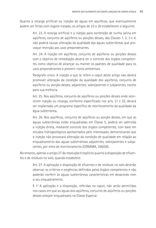 IMPACTO DOS NUTRIENTES DO ESGOTO LANçADO EM CORPOS D’áGUA   49

Quanto à recarga artificial ou injeção de águas em aquíferos, que eventualmente
podem ser feitas com esgoto tratado, os artigos de 23 a 26 estabelecem o seguinte:
         Art. 23. A recarga artificial e a injeção para contenção de cunha salina em
         aqüíferos, conjunto de aqüíferos ou porções desses, das Classes 1, 2, 3 e 4,
         não poderá causar alteração da qualidade das águas subterrâneas que pro-
         voque restrição aos usos preponderantes.
         Art. 24. A injeção em aqüíferos, conjunto de aqüíferos ou porções desses
         com o objetivo de remediação deverá ter o controle dos órgãos competen-
         tes como objetivo de alcançar ou manter os padrões de qualidade para os
         usos preponderantes e prevenir riscos ambientais.
         Parágrafo único. A injeção a que se refere o caput deste artigo não deverá
         promover alteração da condição da qualidade dos aqüíferos, conjunto de
         aqüíferos ou porção desses, adjacentes, sobrejacentes e subjacentes, exceto
         para sua melhoria.
         Art. 25. Nos aqüíferos, conjunto de aqüíferos ou porções desses onde ocor-
         rerem injeção ou recarga, conforme especificado nos arts. 21 e 22, deverá
         ser implantado um programa específico de monitoramento da qualidade da
         água subterrânea.
         Art. 26. Nos aqüíferos, conjunto de aqüíferos ou porção desses, em que as
         águas subterrâneas estão enquadradas em Classe 5, poderá ser admitida
         a injeção direta, mediante controle dos órgãos competentes, com base em
         estudos hidrogeológicos apresentados pelo interessado, demonstrando que
         a injeção não provocará alteração da condição de qualidade em relação ao
         enquadramento das águas subterrâneas adjacentes, sobrejacentes e subja-
         centes, por meio de monitoramento (CONAMA, 396/08).
No entanto, apenas o artigo 27 da resolução é explícito quanto à disposição de efluen-
tes e de resíduos no solo, quando estabelece:
         Art. 27. A aplicação e disposição de efluentes e de resíduos no solo deverão
         observar os critérios e exigências definidos pelos órgãos competentes e não
         poderão conferir às águas subterrâneas características em desacordo com
         o seu enquadramento.
         § 1o A aplicação e a disposição, referidas no caput, não serão permitidas
         nos casos em que as águas dos aqüíferos, conjunto de aqüíferos ou porções
         desses estejam enquadrados na Classe Especial.
 