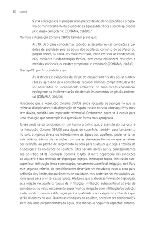 50   ESGOTO



              § 2o A aplicação e a disposição serão precedidas de plano específico e progra-
              ma de monitoramento da qualidade da água subterrânea a serem aprovados
              pelo órgão competente (CONAMA, 396/08).”
     No mais, a Resolução Conama 396/08 também prevê que:
              Art.19. Os órgãos competentes poderão acrescentar outras condições e pa-
              drões de qualidade para as águas dos aqüíferos, conjunto de aqüíferos ou
              porção desses, ou torná-los mais restritivos, tendo em vista as condições lo-
              cais, mediante fundamentação técnica, bem como estabelecer restrições e
              medidas adicionais, de caráter excepcional e temporário (CONAMA, 396/08).
     O artigo 22, por fim, estabelece que:
              As restrições e exigências da classe de enquadramento das águas subter-
              râneas, aprovado pelo conselho de recursos hídricos competente, deverão
              ser observadas no licenciamento ambiental, no zoneamento econômico-
              ecológico e na implementação dos demais instrumentos de gestão ambien-
              tal (CONAMA, 396/08).
     Percebe-se que a Resolução Conama 396/08 ainda necessita de avanços no que se
     refere ao disciplinamento da disposição de esgoto tratado no solo sobre aquíferos, mas,
     sem dúvida, constitui um importante referencial. Certamente, poder-se-á evoluir para
     uma resolução que contemple esta questão de forma mais apropriada.
     Talvez ainda se vá considerar, em um futuro próximo que, a exemplo do que ocorre
     na Resolução Conama 357/05 para águas de superfície, também para lançamento
     no solo, atingindo direta ou indiretamente as águas dos aquíferos, poder-se-ía ter
     dois critérios básicos de restrições: um que estabelecesse limites no que se refere,
     por exemplo, ao padrão de lançamento no solo para qualquer que seja a técnica de
     disposição e as condições do aquífero. Estes seriam limites gerais, correspondentes
     aos do artigo 34 da Resolução Conama 357/05. O outro dependeria das condições
     do aquífero e das técnicas de disposição (injeção, infiltração rápida, infiltração sub-
     superficial, infiltração lenta e percolação, escoamento superficial, irrigação, etc). Para
     este segundo critério, os condicionantes deveriam ser estudados caso a caso para
     definição dos limites dos parâmetros de qualidade, mas poderiam ser estipulados va-
     lores guias para orientar casos típicos. Alerta-se que as diversas formas de disposição,
     seja injeção no aquífero, bacias de infiltração, infiltração subsuperficial através de
     sumidouros ou valas, escoamento superficial ou irrigação com infiltração/percolação
     lenta, impõem enormes diferenças para a qualidade a ser exigida dos efluentes que
     serão dispostos no solo. Quanto às condições do aquífero, deveriam ser considerados,
     além dos usos preponderantes da água, pelo menos os seguintes aspectos: caracte-
 