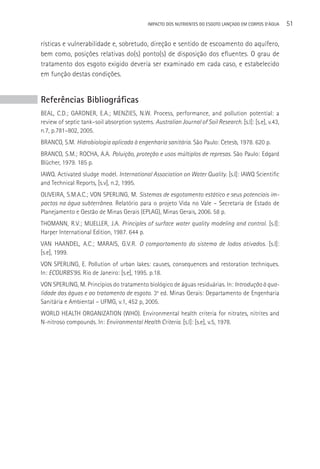 IMPACTO DOS NUTRIENTES DO ESGOTO LANçADO EM CORPOS D’áGUA   51

rísticas e vulnerabilidade e, sobretudo, direção e sentido de escoamento do aquífero,
bem como, posições relativas do(s) ponto(s) de disposição dos efluentes. O grau de
tratamento dos esgoto exigido deveria ser examinado em cada caso, e estabelecido
em função destas condições.


Referências Bibliográficas
BEAL, C.D.; GARDNER, E.A.; MENZIES, N.W. Process, performance, and pollution potential: a
review of septic tank–soil absorption systems. Australian Journal of Soil Research. [s.l]: [s.e], v.43,
n.7, p.781–802, 2005.
BRANCO, S.M. Hidrobiologia aplicada à engenharia sanitária. São Paulo: Cetesb, 1978. 620 p.
BRANCO, S.M.; ROCHA, A.A. Poluição, proteção e usos múltiplos de represas. São Paulo: Edgard
Blücher, 1979. 185 p.
IAWQ. Activated sludge model. International Association on Water Quality. [s.l]: IAWQ Scientific
and Technical Reports, [s.v], n.2, 1995.
OLIVEIRA, S.M.A.C.; VON SPERLING, M. Sistemas de esgotamento estático e seus potenciais im-
pactos na água subterrânea. Relatório para o projeto Vida no Vale – Secretaria de Estado de
Planejamento e Gestão de Minas Gerais (EPLAG), Minas Gerais, 2006. 58 p.
THOMANN, R.V.; MUELLER, J.A. Principles of surface water quality modeling and control. [s.l]:
Harper International Edition, 1987. 644 p.
VAN HAANDEL, A.C.; MARAIS, G.V.R. O comportamento do sistema de lodos ativados. [s.l]:
[s.e], 1999.
VON SPERLING, E. Pollution of urban lakes: causes, consequences and restoration techniques.
In: ECOURBS’95. Rio de Janeiro: [s.e], 1995. p.18.
VON SPERLING, M. Princípios do tratamento biológico de águas residuárias. In: Introdução à qua-
lidade das águas e ao tratamento de esgoto. 3a ed. Minas Gerais: Departamento de Engenharia
Sanitária e Ambiental – UFMG, v.1, 452 p, 2005.
WORLD HEALTH ORGANIZATION (WHO). Environmental health criteria for nitrates, nitrites and
N-nitroso compounds. In: Environmental Health Criteria. [s.l]: [s.e], v.5, 1978.
 