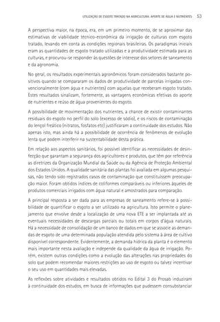 UTILIzAçãO DE ESGOTO TRATADO NA AGRICULTURA: APORTE DE áGUA E NUTRIENTES   53

A perspectiva maior, na época, era, em um primeiro momento, de se aproximar das
estimativas de viabilidade técnico-econômica da irrigação de culturas com esgoto
tratado, levando em conta as condições regionais brasileiras. Os paradigmas iniciais
eram as quantidades de esgoto tratado utilizadas e a produtividade estimada para as
culturas, e procurou-se responder às questões de interesse dos setores de saneamento
e da agronomia.
No geral, os resultados experimentais agronômicos foram considerados bastante po-
sitivos quando se compararam os dados de produtividade de parcelas irrigadas con-
vencionalmente (com água e nutrientes) com aquelas que receberam esgoto tratado.
Estes resultados sinalizam, fortemente, as vantagens econômicas efetivas do aporte
de nutrientes e reúso de água provenientes do esgoto.
A possibilidade de movimentação dos nutrientes, a chance de existir contaminantes
residuais do esgoto no perfil do solo (excesso de sódio), e os riscos de contaminação
do lençol freático (nitratos, fosfatos etc) justificaram a continuidade dos estudos. Não
apenas isto, mas ainda há a possibilidade de ocorrência de fenômenos de evolução
lenta que podem interferir na sustentabilidade desta prática.
Em relação aos aspectos sanitários, foi possível identificar as necessidades de desin-
fecção que garantam a segurança dos agricultores e produtos, que têm por referência
as diretrizes da Organização Mundial da Saúde ou da Agência de Proteção Ambiental
dos Estados Unidos. A qualidade sanitária das plantas foi avaliada em algumas pesqui-
sas, não tendo sido registrados casos de contaminação que constituíssem preocupa-
ção maior. Foram obtidos índices de coliformes comparáveis ou inferiores àqueles de
produtos comerciais irrigados com água natural e amostrados para comparação.
A principal resposta a ser dada para as empresas de saneamento refere-se à possi-
bilidade de quantificar o esgoto a ser utilizado na agricultura. Isto permite o plane-
jamento que envolve desde a localização de uma nova ETE a ser implantada até as
eventuais necessidades de descargas parciais ou totais em corpos d’água naturais.
Há a necessidade de consolidação de um banco de dados em que se associe as deman-
das de esgoto de uma determinada população atendida pelo sistema à área de cultivo
disponível correspondente. Evidentemente, a demanda hídrica da planta é o elemento
mais importante nesta avaliação e independe da qualidade da água de irrigação. Po-
rém, existem outras condições como a evolução das alterações nas propriedades do
solo que podem recomendar maiores restrições ao uso de esgoto ou talvez incentivar
o seu uso em quantidades mais elevadas.
As reflexões sobre atividades e resultados obtidos no Edital 3 do Prosab induziram
à continuidade dos estudos, em busca de informações que pudessem consubstanciar
 