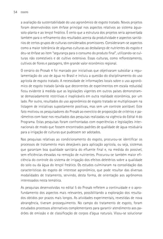 54   ESGOTO



     a avaliação da sustentabilidade do uso agronômico de esgoto tratado. Novos projetos
     foram desenvolvidos com ênfase principal nos aspectos relativos ao sistema água-
     solo-planta e ao lençol freático. é certo que a estrutura dos projetos seria aproveitada
     também para o refinamento dos resultados acerca da produtividade e aspectos sanitá-
     rios de certos grupos de culturas considerados promissores. Consideraram-se aspectos
     como a maior tolerância de algumas culturas ao desbalanço de nutrientes do esgoto e
     deu-se ênfase ao item “segurança para o consumo do produto final”, utilizando-se cul-
     turas não comestíveis e de cultivo extensivo. Essas culturas, como reflorestamento,
     cultivos de flores e pastagens, têm grande valor econômico regional.
     O cenário do Prosab 4 foi marcado por iniciativas que objetivaram subsidiar a regu-
     lamentação do uso de água no Brasil e incluiu a questão do disciplinamento do uso
     agrícola de esgoto tratado. A necessidade de informações locais sobre o uso agronô-
     mico de esgoto tratado (ainda que decorrentes de experimentos em escala reduzida)
     ficou evidente à medida que as legislações vigentes em outros países demonstram-
     se demasiadamente restritivas e inaplicáveis em outra realidade econômica, por um
     lado. Por outro, resultados do uso agronômico de esgoto tratado se multiplicavam na
     listagem de iniciativas supostamente positivas, mas sem um controle aceitável. Este
     fato motivou os pesquisadores do Prosab ao exercício de proposição de critérios e pa-
     râmetros com base nos resultados das pesquisas realizadas na vigência do Edital 4 do
     Programa. Estas pesquisas foram confrontadas com experiências e legislações inter-
     nacionais de modo que fossem encontrados padrões de qualidade de água residuária
     para a irrigação de culturas que pudessem ser adotados.
     Nas pesquisas relativas ao condicionamento do esgoto, procurou-se identificar os
     processos de tratamento mais desejáveis para aplicação agrícola, ou seja, sistemas
     que garantam boa qualidade sanitária do efluente final e, na medida do possível,
     sem eficiências elevadas na remoção de nutrientes. Procurou-se também maior efi-
     ciência do controle do sistema de irrigação dos efeitos deletérios sobre a qualidade
     do solo ou da água do lençol freático. Os estudos culminaram na consolidação das
     características do esgoto de interesse agronômico, que pode resultar das diversas
     modalidades de tratamento, servindo, desta forma, de orientação aos agrônomos
     interessados nesta temática.
     As pesquisas desenvolvidas no edital 5 do Prosab refletem a continuidade e o apro-
     fundamento dos aspectos mais relevantes, possibilitando a exploração dos resulta-
     dos obtidos por prazos mais longos. As atividades experimentais, revestidas de nova
     abrangência, tiveram prosseguimento. No campo do tratamento de esgoto, foram
     estudados processos alternativos complementares para garantir atendimento aos pa-
     drões de emissão e de classificação de corpos d’água naturais. Visou-se solucionar
 