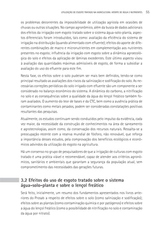 UTILIzAçãO DE ESGOTO TRATADO NA AGRICULTURA: APORTE DE áGUA E NUTRIENTES   55

os problemas decorrentes da impossibilidade de utilização agrícola em ocasiões de
chuvas ou outras situações. No campo agronômico, além da busca de dados adicionais
dos efeitos da irrigação com esgoto tratado sobre o sistema água-solo-planta, aspec-
tos diferenciais foram introduzidos, tais como: avaliação da eficiência do sistema de
irrigação na distribuição (quando alimentado com efluente); efeitos do aporte de dife-
rentes combinações de macro e micronutrientes em complementação aos nutrientes
presentes no esgoto; influência da irrigação com esgoto sobre a dinâmica agroecoló-
gica do solo e efeitos da aplicação de lâminas excedentes. Este último aspecto visou
à avaliação das quantidades máximas admissíveis de esgoto, de forma a subsidiar a
avaliação do uso do efluente para este fim.
Nesta fase, os efeitos sobre o solo puderam ser mais bem definidos, tendo-se como
principal resultado as avaliações dos riscos da salinização e sodificação do solo. As ne-
cessárias correções periódicas do solo irrigado com efluente são um componente a ser
considerado no balanço econômico do sistema. A dinâmica do carbono, a nitrificação
no solo e as consequências sobre a qualidade da água do lençol freático também fo-
ram avaliados. O aumento do teor de bases e da CTC, bem como a ausência prática de
contaminantes como metais pesados, podem ser consideradas constatações positivas
resultantes das pesquisas.
Atualmente, os estudos continuam sendo conduzidos pelo impulso da evidência, cada
vez maior, da necessidade da construção de conhecimentos na área de saneamento
e agrotecnologias, assim como, da conservação dos recursos naturais. Ressalta-se a
preocupação recente com a reserva mundial de fósforo, não renovável, que reforça
a importância desses estudos, pela comprovação dos benefícios ecológicos e econô-
micos advindos da utilização do esgoto na agricultura.
Há um consenso no grupo de pesquisadores de que a irrigação de culturas com esgoto
tratado é uma prática viável e recomendável, capaz de atender aos critérios agronô-
micos, sanitários e ambientais que garantam a segurança da população atual, sem
comprometimento das necessidades das gerações futuras.


3.2 Efeitos do uso de esgoto tratado sobre o sistema
água-solo-planta e sobre o lençol freático
Será feito, inicialmente, um resumo dos fundamentos apresentados nos livros ante-
riores do Prosab a respeito de efeitos sobre o solo (como salinização e sodificação);
efeitos sobre as plantas (como contaminação química e por patógenos) e efeitos sobre
a água do lençol freático (como a possibilidade de nitrificação no solo e contaminação
da água por nitrato).
 