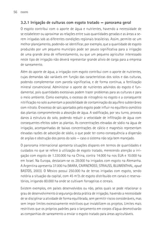 56   ESGOTO



     3.2.1 Irrigação de culturas com esgoto tratado — panorama geral
     O esgoto contribui com o aporte de água e nutrientes, havendo a necessidade de
     se estabelecer ou aproximar as relações entre suas quantidades geradas e as áreas a se-
     rem irrigadas sob as diferentes condições regionais brasileiras. Assim, permite-se um
     melhor planejamento, podendo-se identificar, por exemplo, que a quantidade de esgoto
     produzido por um pequeno município pode ser pouco significativa para a irrigação
     de uma grande área de reflorestamento, ou que um pequeno agricultor interessado
     neste tipo de irrigação não deverá representar grande alívio de carga para a empresa
     de saneamento.
     Além do aporte de água, a irrigação com esgoto contribui com o aporte de nutrientes,
     cujas demandas são variáveis em função das características dos solos e das culturas,
     podendo complementar com parcela significativa, e de forma contínua, a fertilização
     mineral convencional. Administrar o aporte de nutrientes advindos do esgoto é fun-
     damental, pois quantidades excessivas podem trazer problemas para as culturas e para
     o meio ambiente. Como exemplos, o excesso de nitrogênio no esgoto e a consequente
     nitrificação no solo aumentam a possibilidade de contaminação do aquífero subterrâneo
     com nitrato. O excesso de sais aportados pelo esgoto pode influir no equilíbrio osmótico
     das plantas comprometendo a absorção de água. A sodificação, por seu turno, provoca
     danos à estrutura do solo, podendo reduzir a velocidade de infiltração de água com
     consequentes efeitos sobre as plantas. As concentrações elevadas de sódio na água de
     irrigação, acompanhadas de baixas concentrações de cálcio e magnésio representam
     elevadas razões de adsorção de sódio, o que pode ter como consequência a dispersão
     de argilas e obstrução dos poros do solo — caso o sistema não seja bem manejado.
     O panorama internacional apresenta situações díspares em termos de quantidades e
     cuidados no que se refere à utilização de esgoto tratado, merecendo atenção a irri-
     gação com esgoto de 1.330.000 ha na China, contra 14.000 ha nos EUA e 10.000 ha
     em Israel. Na Europa, destacam-se os 28.000 ha irrigados com esgoto na Alemanha.
     A Argentina apresenta 37.000 ha (MARA, CAIRNCROSS; STRAUSS, BLUMENTHAL, apud
     BASTOS, 2003). O México possui 250.000 ha de terras irrigadas com esgoto, sendo
     notória a situação da capital, com 45 m3/s de esgoto distribuído em canais e reserva-
     tórios, irrigando 80.000 ha onde se cultivam forrageiras e cereais.
     Existem exemplos, em países desenvolvidos ou não, pelos quais se pode relacionar o
     grau de desenvolvimento à segurança desta prática de irrigação, havendo a necessidade
     de se disciplinar a atividade de forma equilibrada, sem permitir riscos consideráveis, mas
     sem impor limites excessivamente restritivos que inviabilizem os projetos. Limites mais
     restritivos que os próprios padrões para o lançamento em corpos d’água desmotivarão
     as companhias de saneamento a enviar o esgoto tratado para áreas agricultáveis.
 