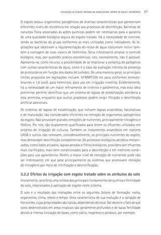 UTILIzAçãO DE ESGOTO TRATADO NA AGRICULTURA: APORTE DE áGUA E NUTRIENTES   57

O esgoto possui organismos patogênicos de diversas características que apresentam
diferentes níveis de resistência em relação aos processos de desinfecção. Barreiras de
natureza física associadas às ações químicas podem ser necessárias para a garantia
de uma qualidade biológica segura do esgoto tratado. Há a necessidade de controle,
sendo as bactérias do grupo coliformes as mais utilizadas como indicadores. As le-
gislações que objetivam a regulamentação do reúso de água costumam incluir tam-
bém a contagem de ovos viáveis de helmintos. Seria interessante ampliar o controle
biológico, mas, por questões prático-econômicas, isto, normalmente, não é possível.
Apresenta-se, como recurso, a possibilidade de se relacionar a presença de patógenos
com outras características da água, como é o caso da avaliação indireta da presença
de protozoários em função dos dados de turbidez. De uma maneira geral, os principais
limites propostos em legislações incluem 103NMP/100 mL para coliformes termoto-
lerantes e 1,0 ovo/L para helmintos, para uso em irrigação irrestrita. Evidentemente,
há a necessidade de um maior refinamento de critérios e parâmetros, mas esta idéia
preliminar permite identificar que um sistema de lagoas de estabilização atenderia a
esta premissa, enquanto que outros processos podem exigir filtração e desinfecção
artificial adicionais.
Os sistemas de lagoas de estabilização, que incluem lagoas anaeróbias, facultativas
e de maturação, são considerados eficientes na remoção de organismos patogênicos
do esgoto. Não provocam grandes remoções de nutrientes, principalmente nitrogênio e
fósforo. Por isto, são duplamente qualificados para terem os efluentes utilizados em
projetos de irrigação de culturas. Também os tratamentos anaeróbios em reatores
UASB e outros não removem, consideravelmente, os principais nutrientes do esgoto,
mas demandam desinfecção complementar. Os processos biológicos aeróbios mecani-
zados, como lodos ativados, lagoas aeradas e filtros biológicos, providenciam efluentes
mais clarificados, mais bem condicionados para a desinfecção e em melhores condi-
ções para uso agronômico. Porém, o maior nível de remoção de nutrientes pode não
ser interessante, em que pese principalmente os sistemas que promovem remoção
de nitrogênio por meio de nitrificação e desnitrificação.

3.2.2 Efeitos da irrigação com esgoto tratado sobre os atributos do solo
Inicialmente, será feita uma síntese dos principais fundamentos de química e fertilidade
do solo, relacionados à aplicação de esgoto neste sistema.
O solo é o resultado das interações entre os seguintes fatores de formação: rocha,
organismos, clima, relevo e tempo. Uma característica de sua evolução é a variação de
horizontes, cujas propriedades são típicas, dependendo do local. Daí decorre o fato de que
solos desenvolvidos em áreas tropicais são geralmente profundos e de baixa fertilidade
devido à intensa lixiviação de bases, como cálcio, magnésio e potássio, por exemplo.
 