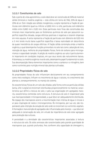 58   ESGOTO



     3.2.2.1 Constituintes do solo
     Sob o ponto de vista agronômico, o solo ideal deve ser constituído de 50% de material
     sólido (minerais e matéria orgânica — esta última em torno de 5%), 25% de água e
     25% de ar. Com relação aos sólidos inorgânicos, a argila representa a fração de par-
     tículas com diâmetro igual ou inferior a 0,002 mm e o silte, partículas com diâmetro
     médio entre 0,002 mm e 0,02 mm. Estas partículas mais finas são constituídas dos
     minerais mais importantes para os fenômenos químicos do solo por possuírem su-
     perfície específica elevada, cargas elétricas positivas e negativas e estarem dispersas
     em meio aquoso. A areia representa a fração de partículas com diâmetro de 0,02 mm
     a 2 mm tendo muito baixa superfície específica e baixa reatividade em decorrência
     da quase inexistência de cargas elétricas. A fração sólida contempla ainda a matéria
     orgânica, a qual desempenha funções primordiais no solo tais como: adsorção de íons,
     retenção de água, melhoria de propriedades físicas, fonte de carbono para microrga-
     nismos e capacidade tampão. A adição de matéria orgânica ao solo é particularmen-
     te importante em condições tropicais, em que seus teores são naturalmente baixos.
     A biomassa, ou matéria orgânica viva do solo, desempenha papel fundamental no solo.
     Sua decomposição libera elementos importantes como o carbono e o nitrogênio, bem
     como nutrientes para nutrição mineral das plantas cultivadas.

     3.2.2.2 Propriedades físicas do solo
     As propriedades físicas do solo influenciam decisivamente em seu comportamento
     como meio ecológico. Influem no movimento de água e solutos, no crescimento das
     plantas e, consequentemente, no manejo do sistema.
     As características físicas de um solo são ditadas: pela forma como as partículas sólidas
     (areia, silte e argila) se encontram distribuídas proporcionalmente no material, carac-
     terística que define a textura do solo; e pela sua organização em agregados maio-
     res, característica conhecida como estrutura. A estrutura do solo é responsável pela
     sua macroporosidade e microporosidade, a qual deve ser adequadamente distribuída.
     No espaço dos macroporos ocorre a movimentação mais intensa de água e circula o
     ar para respiração de raízes e microrganismos. Os microporos, por sua vez, são res-
     ponsáveis pela retenção da solução do solo onde se encontram os nutrientes vegetais.
     A formação e manutenção de agregados são influenciadas pelo manejo — que deve ser
     adequado à conservação do solo, em virtude da importância do solo estar agregado
     para produção das culturas.
     A porosidade e a densidade são características importantes associadas à textura
     e estrutura do solo. Os solos arenosos são caracterizados pela grande quantidade de
     macroporos que, quando profundos, lhes conferem alta capacidade de drenagem e,
 