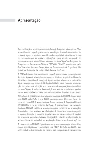 Apresentação




Esta publicação é um dos produtos da Rede de Pesquisas sobre o tema “De-
senvolvimento e aperfeiçoamento de tecnologias de condicionamento e de
reúso de águas residuárias, considerando a qualidade do efluente trata-
do necessária para as possíveis utilizações e para atender ao padrão do
enquadramento e aos múltiplos usos dos corpos d’água” do Programa de
Pesquisas em Saneamento Básico – PROSAB - Edital 05, coordenada pelo
Prof. Francisco Suetônio Bastos Mota do Departamento de Engenharia Hi-
dráulica e Ambiental da Universidade Federal do Ceará.
O PROSAB visa ao desenvolvimento e aperfeiçoamento de tecnologias nas
áreas de águas de abastecimento, águas residuárias (esgoto), resíduos só-
lidos (lixo e biossólidos), manejo de águas pluviais urbanas, uso racional de
água e energia, que sejam de fácil aplicabilidade, baixo custo de implanta-
ção, operação e manutenção, bem como visem à recuperação ambiental dos
corpos d’água e à melhoria das condições de vida da população, especial-
mente as menos favorecidas e que mais necessitam de ações nessas áreas.
Até o final de 2008 foram lançados cinco editais do PROSAB, financiados
pela FINEP, pelo CNPq e pela CAIXA, contando com diferentes fontes de
recursos, como BID, Tesouro Nacional, Fundo Nacional de Recursos Hídricos
(CT-HIDRO) e recursos próprios da Caixa. A gestão financeira comparti-
lhada do PROSAB viabiliza a atuação integrada e eficiente de seus órgãos
financiadores que analisam as solicitações de financiamento em conjunto
e tornam disponíveis recursos simultaneamente para as diferentes ações
do programa (pesquisas, bolsas e divulgação), evitando a sobreposição de
verbas e tornando mais eficiente a aplicação dos recursos de cada agência.
Tecnicamente, o PROSAB é gerido por um grupo coordenador interinstitu-
cional, constituído por representantes da FINEP, do CNPq, da CAIXA, das
universidades, da associação de classe e das companhias de saneamento.
 