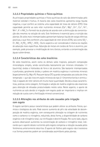 60   ESGOTO



     3.2.2.3 Propriedades químicas e físico-químicas
     As principais propriedades químicas e físico-químicas do solo são determinadas pelo
     material coloidal e húmus. A maioria dos solos brasileiros apresenta carga líquida
     negativa, o que confere ao sistema uma capacidade de troca de cátions (CTC). Esta
     capacidade permite ao solo reter nutrientes minerais (Ca2+, Mg2+, Zn2+, Cu2+, Fe2+,
     Mn2+, K+ e NH4+) e fornecê-los às plantas de acordo com a diminuição da concentra-
     ção dos mesmos na solução do solo. Este fenômeno é essencial para a nutrição das
     plantas. Os solos mais intemperizados apresentam balanço líquido de cargas elétricas
     positivas, o que lhes conferem uma capacidade de reter ânions (CTA), tais como SO42-,
     Cl-, NO3-, H2PO4-, HPO42-, HCO3-. Outro aspecto a ser considerado é relativo às reações
     de adsorção mais específicas. Adsorção de metais em óxidos de ferro e alumínio, por
     exemplo, pode provocar a imobilização de íons tóxicos, evitando a contaminação das
     águas subterrâneas.

     3.2.2.4 Características dos solos brasileiros
     Os solos brasileiros, assim como os demais solos tropicais, possuem composição
     mineralógica simples, sendo constituídos basicamente por minerais silicatados 1:1
     (caulinita), óxidos e hidróxidos de ferro e de alumínio. São bastante intemperizados
     e profundos, geralmente ácidos, e pobres em matéria orgânica e nutrientes minerais
     (especialmente Ca, Mg e P). Possuem baixa CTC quando comparados aos solos de clima
     temperado — que são ricos em argilo-minerais do tipo 2:1 (montmorilonita e vermicu-
     lita), e capazes de reter cátions em muito maior quantidade. Devido a essas caracterís-
     ticas, práticas como calagem, fertilização e adição de matéria orgânica são essenciais
     para obtenção de elevadas produtividades nestes solos. Neste aspecto, o aporte de
     nutrientes ao solo devido à irrigação com esgoto pode ser importante e implicar em
     redução de custos com a fertilização mineral convencional.

     3.2.2.5 Alterações nos atributos do solo causadas pela irrigação
     com esgoto
     O esgoto sanitário possui características que podem alterar os atributos físicos, quí-
     micos e biológicos do solo. Pode ocorrer aumento de pH e da velocidade de decom-
     posição de matéria orgânica, com consequente alteração na ciclagem de nutrientes
     como o carbono e o nitrogênio, reduzindo, desta forma, a disponibilidade de carbono
     orgânico e de nitrogênio total, via nitrificação e desnitrificação. Por outro lado, alguns
     autores observaram aumentos na concentração de carbono e nitrogênio total, indi-
     cando que o aporte desses nutrientes pelo esgoto compensa a redução causada pelos
     fenômenos anteriormente descritos. O aporte de fósforo pelo esgoto não é excessivo
     e as formas presentes podem ser consideradas assimiláveis pelas plantas.
 