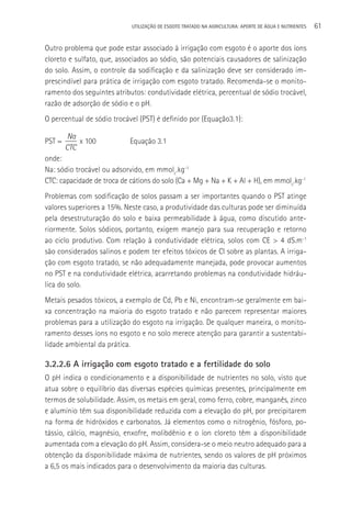 UTILIzAçãO DE ESGOTO TRATADO NA AGRICULTURA: APORTE DE áGUA E NUTRIENTES   61

Outro problema que pode estar associado à irrigação com esgoto é o aporte dos íons
cloreto e sulfato, que, associados ao sódio, são potenciais causadores de salinização
do solo. Assim, o controle da sodificação e da salinização deve ser considerado im-
prescindível para prática de irrigação com esgoto tratado. Recomenda-se o monito-
ramento dos seguintes atributos: condutividade elétrica, percentual de sódio trocável,
razão de adsorção de sódio e o pH.
O percentual de sódio trocável (PST) é definido por (Equação3.1):

         Na
PST =       x 100           Equação 3.1
        CTC
onde:
Na: sódio trocável ou adsorvido, em mmolc.kg-1
CTC: capacidade de troca de cátions do solo (Ca + Mg + Na + K + Al + H), em mmolc.kg-1
Problemas com sodificação de solos passam a ser importantes quando o PST atinge
valores superiores a 15%. Neste caso, a produtividade das culturas pode ser diminuída
pela desestruturação do solo e baixa permeabilidade à água, como discutido ante-
riormente. Solos sódicos, portanto, exigem manejo para sua recuperação e retorno
ao ciclo produtivo. Com relação à condutividade elétrica, solos com CE > 4 dS.m-1
são considerados salinos e podem ter efeitos tóxicos de Cl sobre as plantas. A irriga-
ção com esgoto tratado, se não adequadamente manejada, pode provocar aumentos
no PST e na condutividade elétrica, acarretando problemas na condutividade hidráu-
lica do solo.
Metais pesados tóxicos, a exemplo de Cd, Pb e Ni, encontram-se geralmente em bai-
xa concentração na maioria do esgoto tratado e não parecem representar maiores
problemas para a utilização do esgoto na irrigação. De qualquer maneira, o monito-
ramento desses íons no esgoto e no solo merece atenção para garantir a sustentabi-
lidade ambiental da prática.

3.2.2.6 A irrigação com esgoto tratado e a fertilidade do solo
O pH indica o condicionamento e a disponibilidade de nutrientes no solo, visto que
atua sobre o equilíbrio das diversas espécies químicas presentes, principalmente em
termos de solubilidade. Assim, os metais em geral, como ferro, cobre, manganês, zinco
e alumínio têm sua disponibilidade reduzida com a elevação do pH, por precipitarem
na forma de hidróxidos e carbonatos. Já elementos como o nitrogênio, fósforo, po-
tássio, cálcio, magnésio, enxofre, molibdênio e o íon cloreto têm a disponibilidade
aumentada com a elevação do pH. Assim, considera-se o meio neutro adequado para a
obtenção da disponibilidade máxima de nutrientes, sendo os valores de pH próximos
a 6,5 os mais indicados para o desenvolvimento da maioria das culturas.
 