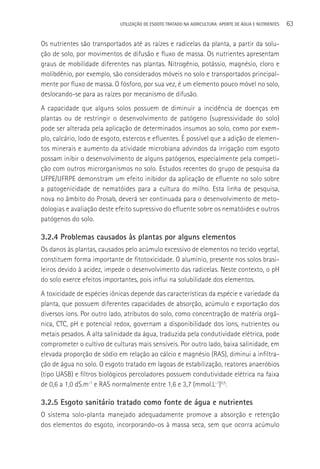 UTILIzAçãO DE ESGOTO TRATADO NA AGRICULTURA: APORTE DE áGUA E NUTRIENTES   63

Os nutrientes são transportados até as raízes e radicelas da planta, a partir da solu-
ção de solo, por movimentos de difusão e fluxo de massa. Os nutrientes apresentam
graus de mobilidade diferentes nas plantas. Nitrogênio, potássio, magnésio, cloro e
molibdênio, por exemplo, são considerados móveis no solo e transportados principal-
mente por fluxo de massa. O fósforo, por sua vez, é um elemento pouco móvel no solo,
deslocando-se para as raízes por mecanismo de difusão.
A capacidade que alguns solos possuem de diminuir a incidência de doenças em
plantas ou de restringir o desenvolvimento de patógeno (supressividade do solo)
pode ser alterada pela aplicação de determinados insumos ao solo, como por exem-
plo, calcário, lodo de esgoto, estercos e efluentes. é possível que a adição de elemen-
tos minerais e aumento da atividade microbiana advindos da irrigação com esgoto
possam inibir o desenvolvimento de alguns patógenos, especialmente pela competi-
ção com outros microrganismos no solo. Estudos recentes do grupo de pesquisa da
UFPE/UFRPE demonstram um efeito inibidor da aplicação de efluente no solo sobre
a patogenicidade de nematóides para a cultura do milho. Esta linha de pesquisa,
nova no âmbito do Prosab, deverá ser continuada para o desenvolvimento de meto-
dologias e avaliação deste efeito supressivo do efluente sobre os nematóides e outros
patógenos do solo.

3.2.4 Problemas causados às plantas por alguns elementos
Os danos às plantas, causados pelo acúmulo excessivo de elementos no tecido vegetal,
constituem forma importante de fitotoxicidade. O alumínio, presente nos solos brasi-
leiros devido à acidez, impede o desenvolvimento das radicelas. Neste contexto, o pH
do solo exerce efeitos importantes, pois influi na solubilidade dos elementos.
A toxicidade de espécies iônicas depende das características da espécie e variedade da
planta, que possuem diferentes capacidades de absorção, acúmulo e exportação dos
diversos íons. Por outro lado, atributos do solo, como concentração de matéria orgâ-
nica, CTC, pH e potencial redox, governam a disponibilidade dos íons, nutrientes ou
metais pesados. A alta salinidade da água, traduzida pela condutividade elétrica, pode
comprometer o cultivo de culturas mais sensíveis. Por outro lado, baixa salinidade, em
elevada proporção de sódio em relação ao cálcio e magnésio (RAS), diminui a infiltra-
ção de água no solo. O esgoto tratado em lagoas de estabilização, reatores anaeróbios
(tipo UASB) e filtros biológicos percoladores possuem condutividade elétrica na faixa
de 0,6 a 1,0 dS.m-1 e RAS normalmente entre 1,6 e 3,7 (mmol.L-1)0,5.

3.2.5 Esgoto sanitário tratado como fonte de água e nutrientes
O sistema solo-planta manejado adequadamente promove a absorção e retenção
dos elementos do esgoto, incorporando-os à massa seca, sem que ocorra acúmulo
 