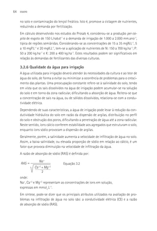 64   ESGOTO



     no solo e contaminação do lençol freático. Isto é, promove a ciclagem de nutrientes,
     reduzindo a demanda por fertilização.
     Em cálculo desenvolvido nos estudos do Prosab 4, considerou-se a produção per ca-
     pita de esgoto de 150 L.hab.d-1 e a demanda de irrigação de 1.000 a 2.000 mm.ano-1,
     típica de regiões semiáridas. Considerando-se as concentrações de 15 a 35 mgN.L-1, 5
     a 10 mgP.L-1 e 20 mgK.L-1, tem-se a aplicação de nutrientes de N: 150 a 700 kg.ha-1; P:
     50 a 200 kg.ha-1 e K: 200 a 400 kg.ha-1. Estes resultados podem ser significativos em
     relação às demandas de fertilizantes das diversas culturas.

     3.2.6 Qualidade da água para irrigação
     A água utilizada para irrigação deverá atender às necessidades da cultura e ao teor de
     água do solo, de forma a evitar ou minimizar a ocorrência de problemas para o cresci-
     mento das plantas. Uma preocupação constante refere-se à salinidade do solo, tendo
     em vista que os sais dissolvidos na água de irrigação podem acumular-se na solução
     do solo e em torno da zona radicular, dificultando a absorção de água. Reitera-se que
     a concentração de sais na água, ou de sólidos dissolvidos, relaciona-se com a condu-
     tividade elétrica.
     Dependendo de suas características, a água de irrigação pode levar à redução da con-
     dutividade hidráulica do solo em razão da dispersão de argilas, distribuição no perfil
     do solo e obstrução dos poros, dificultando a penetração de água até a zona radicular.
     Neste sentido, íons cálcio conferem estabilidade aos agregados que estruturam o solo,
     enquanto íons sódio provocam a dispersão de argilas.
     Geralmente, porém, a salinidade aumenta a velocidade de infiltração de água no solo.
     Assim, a baixa salinidade, ou elevada proporção de sódio em relação ao cálcio, é um
     fator que provoca diminuição na velocidade de infiltração da água.
     A razão de absorção de sódio (RAS) é definida por:

                   Na +
     RAS =                           Equação 3.2
               Ca +2 + Mg +2
                     2
     onde:
     Na+, Ca+2 e Mg+2 representam as concentrações de íons em solução,
     expressas em mmolc.L-1.
     Em síntese, pode-se dizer que os principais atributos utilizados na avaliação de pro-
     blemas na infiltração de água no solo são: a condutividade elétrica (CE) e a razão
     de absorção de sódio (RAS).
 