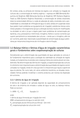 UTILIzAçãO DE ESGOTO TRATADO NA AGRICULTURA: APORTE DE áGUA E NUTRIENTES   65

Em síntese, ainda, os atributos de interesse do esgoto a ser utilizado na irrigação de
culturas são: a concentração de matéria orgânica — expressa em DBO (Demanda Bio-
química de Oxigênio), DQO (Demanda Química de Oxigênio), COT (Carbono Orgânico
Total) ou COD (Carbono Orgânico Dissolvido); a concentração de sólidos dissolvidos
totais (a condutividade elétrica e a razão de adsorção de sódio, envolvidos com a per-
meabilidade ou velocidade de infiltração de água no solo); sólidos em suspensão totais
(que podem trazer problemas ao equipamento de irrigação); substâncias tóxicas como
metais pesados e microrganismos (já que a alteração da biota resulta em modificações
na atividade no solo e já que o esgoto pode trazer problemas de contaminação por
bactérias, vírus, protozoários e helmintos); nitrogênio, fósforo e outros nutrientes que
suprem parcialmente as necessidades das culturas — sendo que o nitrogênio, além de
ser nutriente, pode estar relacionado à possibilidade de contaminação da água subter-
rânea por mecanismos bioquímicos de nitrificação e desnitrificação.


3.3 Balanço hídrico e lâminas d’água de irrigação: características
gerais e fundamentos sobre evapotranspiração de culturas
Considerando que a determinação das quantidades de água aplicadas às culturas é
de fundamental importância para a avaliação da viabilidade da utilização de esgoto
tratado, os fundamentos envolvidos com o balanço hídrico do sistema devem ser esta-
belecidos. Na determinação das lâminas de irrigação, a evapotranspiração das culturas
é o elemento mais importante para a determinação das quantidades de esgoto a serem
utilizadas na irrigação, tendo em vista que este é o mecanismo que regula o aporte de
água às plantas. Por outro lado, em vários ambientes brasileiros, as elevadas neces-
sidades hídricas poderão inviabilizar o sistema produtivo, por excesso da disposição
de nutrientes.

3.3.1 Lâmina da água de irrigação
A lâmina de irrigação a ser aplicada depende da capacidade de armazenamento
do solo e da dinâmica de entradas e saídas de água no solo, ou balanço hídrico.
Pode-se escrever:
I = ARM – Pef + ETc          Equação 3.3
onde:
I: lâmina da água fornecida por irrigação (em mm)
ARM: armazenamento de água no solo (em mm)
Pef: precipitação pluvial efetiva (chuva efetiva) – (em mm)
ETc: evapotranspiração da cultura (em mm)
 