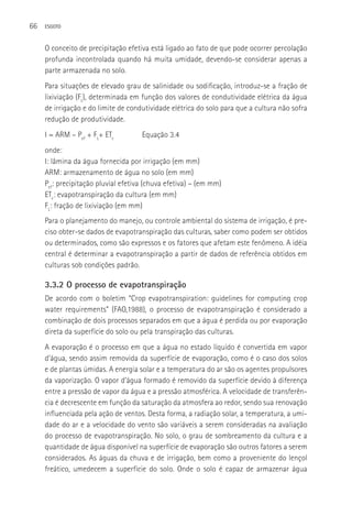 66   ESGOTO



     O conceito de precipitação efetiva está ligado ao fato de que pode ocorrer percolação
     profunda incontrolada quando há muita umidade, devendo-se considerar apenas a
     parte armazenada no solo.
     Para situações de elevado grau de salinidade ou sodificação, introduz-se a fração de
     lixiviação (FL), determinada em função dos valores de condutividade elétrica da água
     de irrigação e do limite de condutividade elétrica do solo para que a cultura não sofra
     redução de produtividade.
     I = ARM – Pef + FL+ ETc         Equação 3.4
     onde:
     I: lâmina da água fornecida por irrigação (em mm)
     ARM: armazenamento de água no solo (em mm)
     Pef: precipitação pluvial efetiva (chuva efetiva) – (em mm)
     ETc: evapotranspiração da cultura (em mm)
     FL: fração de lixiviação (em mm)
     Para o planejamento do manejo, ou controle ambiental do sistema de irrigação, é pre-
     ciso obter-se dados de evapotranspiração das culturas, saber como podem ser obtidos
     ou determinados, como são expressos e os fatores que afetam este fenômeno. A idéia
     central é determinar a evapotranspiração a partir de dados de referência obtidos em
     culturas sob condições padrão.

     3.3.2 O processo de evapotranspiração
     De acordo com o boletim “Crop evapotranspiration: guidelines for computing crop
     water requirements” (FAO,1988), o processo de evapotranspiração é considerado a
     combinação de dois processos separados em que a água é perdida ou por evaporação
     direta da superfície do solo ou pela transpiração das culturas.
     A evaporação é o processo em que a água no estado líquido é convertida em vapor
     d’água, sendo assim removida da superfície de evaporação, como é o caso dos solos
     e de plantas úmidas. A energia solar e a temperatura do ar são os agentes propulsores
     da vaporização. O vapor d’água formado é removido da superfície devido à diferença
     entre a pressão de vapor da água e a pressão atmosférica. A velocidade de transferên-
     cia é decrescente em função da saturação da atmosfera ao redor, sendo sua renovação
     influenciada pela ação de ventos. Desta forma, a radiação solar, a temperatura, a umi-
     dade do ar e a velocidade do vento são variáveis a serem consideradas na avaliação
     do processo de evapotranspiração. No solo, o grau de sombreamento da cultura e a
     quantidade de água disponível na superfície de evaporação são outros fatores a serem
     considerados. As águas da chuva e de irrigação, bem como a proveniente do lençol
     freático, umedecem a superfície do solo. Onde o solo é capaz de armazenar água
 