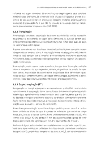 UTILIzAçãO DE ESGOTO TRATADO NA AGRICULTURA: APORTE DE áGUA E NUTRIENTES   67

suficiente para suprir a demanda da evaporação, ela é regida apenas pelas condições
meteorológicas. Entretanto, se o intervalo entre chuvas ou irrigações é grande, a su-
perfície do solo pode entrar em processo de secagem, limitando progressivamente
o processo de evaporação. Se o solo não for irrigado, a evaporação decresce rapida-
mente, podendo cessar em poucos dias (FAO, 1998).

3.3.3 Transpiração
A transpiração consiste na vaporização da água no estado líquido contida nos tecidos
das plantas e a transferência do vapor para a atmosfera. As culturas perdem água
principalmente pelos estômatos, pequenas aberturas nas folhas pelas quais os gases
e o vapor d’água podem passar.
A água e os nutrientes nela dissolvidos são retirados da solução de solo pelas raízes e
transportados ao longo da planta. A vaporização ocorre nos espaços intracelulares das
folhas e a troca de vapor com a atmosfera é controlada pela abertura dos estômatos.
Praticamente, toda água retirada do solo pela planta é perdida e apenas uma pequena
fração é incorporada.
A transpiração, assim como a evaporação direta, tem por fonte de energia a radiação
solar e a temperatura do ar, e dependem, também, do gradiente de pressão de vapor
e dos ventos. A quantidade de água no solo e a capacidade deste de conduzir água à
região radicular também influem na velocidade de transpiração, assim como as carac-
terísticas (tipos) das culturas, aspectos ambientais e práticas agronômicas.

3.3.4 Evapotranspiração (ET )
A evaporação e a transpiração ocorrem ao mesmo tempo, sendo difícil caracterizá-las
separadamente. A evaporação de um solo cultivado é determinada pela disponibili-
dade de água e pela incidência da radiação solar à sua superfície, sendo que esta últi-
ma decresce ao longo do crescimento da cultura por efeito de sombreamento crescente.
Assim, no início do período de cultivo, a evaporação é predominante, embora a trans-
piração passe a prevalecer ao final do crescimento.
A taxa de evapotranspiração (quantidade de água perdida por uma superfície cultiva-
da em unidades de altura de água) é expressa em milímetros por unidade de tempo
(horas, dias, anos ou o ciclo de cultivo). Como um hectare corresponde a 10.000 m2 e
1 mm é igual a 0,001 m, uma perda de 1 mm de água corresponde à perda de 10 m3
de água por hectare. Isto significa que 1 mm.d-1 é equivalente a 10 m3.ha.d-1.
As alturas de águas podem também ser associadas com a energia (calor requerido para
vaporizar a água) recebida por unidade de área. Essa energia, chamada de calor latente
de vaporização (λ), depende da temperatura da água. A 20oC, λ vale aproximadamente
 