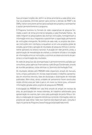 Suas principais funções são: definir os temas prioritários a cada edital; ana-
lisar as propostas, emitindo parecer para orientar a decisão da FINEP e do
CNPq; indicar consultores ad hoc para avaliação dos projetos; e acompanhar
e avaliar permanentemente o programa.
O Programa funciona no formato de redes cooperativas de pesquisa for-
madas a partir de temas prioritários lançados a cada Chamada Pública. As
redes integram os pesquisadores das diversas instituições, homogeneizam a
informação entre seus integrantes e possibilitam a capacitação permanente
de instituições emergentes. No âmbito de cada rede, os projetos das diver-
sas instituições tem interfaces e enquadram-se em uma proposta global de
estudos, garantindo a geração de resultados de pesquisa efetivos e pronta-
mente aplicáveis no cenário nacional. A atuação em rede permite, ainda, a
padronização de metodologias de análises, a constante difusão e circulação
de informações entre as instituições, o estímulo ao desenvolvimento de par-
cerias e a maximização dos resultados.
As redes de pesquisas são acompanhadas e permanentemente avaliadas por
consultores, pelas agências financiadoras e pelo Grupo Coordenador, através
de reuniões periódicas, visitas técnicas e o Seminário de Avaliação Final.
Os resultados obtidos pelo PROSAB estão disponíveis através de manuais,
livros, artigos publicados em revistas especializadas e trabalhos apresenta-
dos em encontros técnicos, teses de doutorado e dissertações de mestrado
publicadas. Além disso, várias unidades de saneamento foram construídas
nestes últimos anos por todo o país e, em maior ou menor grau, utilizaram
informações geradas pelos projetos de pesquisa do PROSAB
A divulgação do PROSAB tem sido feita através de artigos em revistas da
área, da participação em mesas-redondas, de trabalhos selecionados para
apresentação em eventos, bem como pela publicação de porta-fólios e fol-
ders e a elaboração de maquetes eletrônicas contendo informações sobre os
projetos de cada edital. Todo esse material está disponível para consulta e
cópia no portal do Programa (www.finep.gov.br/prosab/index.html).
 