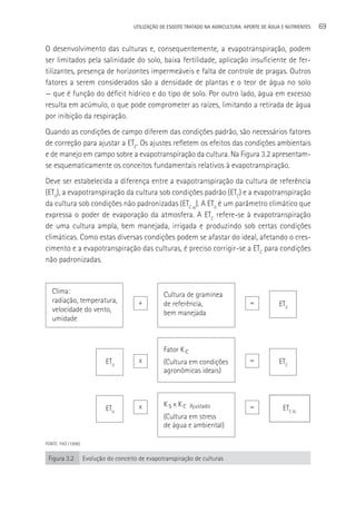 UTILIzAçãO DE ESGOTO TRATADO NA AGRICULTURA: APORTE DE áGUA E NUTRIENTES   69

O desenvolvimento das culturas e, consequentemente, a evapotranspiração, podem
ser limitados pela salinidade do solo, baixa fertilidade, aplicação insuficiente de fer-
tilizantes, presença de horizontes impermeáveis e falta de controle de pragas. Outros
fatores a serem considerados são a densidade de plantas e o teor de água no solo
— que é função do déficit hídrico e do tipo de solo. Por outro lado, água em excesso
resulta em acúmulo, o que pode comprometer as raízes, limitando a retirada de água
por inibição da respiração.
Quando as condições de campo diferem das condições padrão, são necessários fatores
de correção para ajustar a ETC. Os ajustes refletem os efeitos das condições ambientais
e de manejo em campo sobre a evapotranspiração da cultura. Na Figura 3.2 apresentam-
se esquematicamente os conceitos fundamentais relativos à evapotranspiração.
Deve ser estabelecida a diferença entre a evapotranspiração da cultura de referência
(ET0), a evapotranspiração da cultura sob condições padrão (ETC) e a evapotranspiração
da cultura sob condições não padronizadas (ETC aj). A ET0 é um parâmetro climático que
expressa o poder de evaporação da atmosfera. A ETC refere-se à evapotranspiração
de uma cultura ampla, bem manejada, irrigada e produzindo sob certas condições
climáticas. Como estas diversas condições podem se afastar do ideal, afetando o cres-
cimento e a evapotranspiração das culturas, é preciso corrigir-se a ETC para condições
não padronizadas.


   Clima:                                           Cultura de gramínea
   radiação, temperatura,                +          de referência,                     =           ET0
   velocidade do vento,                             bem manejada
   umidade



                                                    Fator K c
                             ET0          x         (Cultura em condições              =           ETC
                                                    agronômicas ideais)



                                          x         K s x K c Ajustado                 =            ETC Aj
                             ET0
                                                    (Cultura em stress
                                                    de água e ambiental)

FONTE: FAO (1998).


 Figura 3.2          Evolução do conceito de evapotranspiração de culturas
 