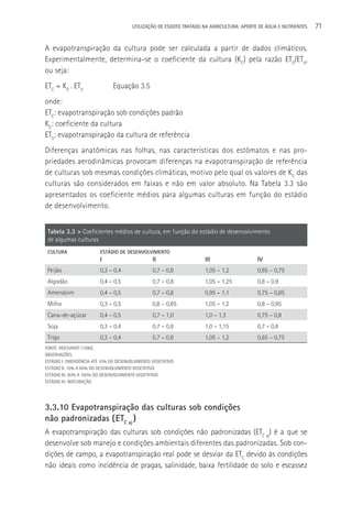UTILIzAçãO DE ESGOTO TRATADO NA AGRICULTURA: APORTE DE áGUA E NUTRIENTES   71

A evapotranspiração da cultura pode ser calculada a partir de dados climáticos.
Experimentalmente, determina-se o coeficiente da cultura (KC) pela razão ETC/ET0,
ou seja:
ETC = KC . ET0                 Equação 3.5
onde:
ETC: evapotranspiração sob condições padrão
KC: coeficiente da cultura
ET0: evapotranspiração da cultura de referência
Diferenças anatômicas nas folhas, nas características dos estômatos e nas pro-
priedades aerodinâmicas provocam diferenças na evapotranspiração de referência
de culturas sob mesmas condições climáticas, motivo pelo qual os valores de KC das
culturas são considerados em faixas e não em valor absoluto. Na Tabela 3.3 são
apresentados os coeficiente médios para algumas culturas em função do estádio
de desenvolvimento.


 Tabela 3.3 > Coeficientes médios de cultura, em função do estádio de desenvolvimento
 de algumas culturas
 CULTURA                 ESTÁDIO DE DESENVOLVIMENTO
                         I                       II                  III                   IV
 Feijão                  0,3 – 0,4               0,7 – 0,8           1,05 – 1,2            0,65 – 0,75
 Algodão                 0,4 – 0,5               0,7 – 0,8           1,05 – 1,25           0,8 – 0.9
 Amendoim                0,4 – 0,5               0,7 – 0,8           0,95 – 1,1            0,75 – 0,85
 Milho                   0,3 – 0,5               0,8 – 0,85          1,05 – 1,2            0,8 – 0,95
 Cana-de-açúcar          0,4 – 0,5               0,7 – 1,0           1,0 – 1,3             0,75 – 0,8
 Soja                    0,3 – 0,4               0,7 – 0,8           1,0 – 1,15            0,7 – 0,8
 Trigo                   0,3 – 0,4               0,7 – 0,8           1,05 – 1,2            0,65 – 0,75
FONTE: REICHARDT (1990).
OBSERVAçõES:
ESTáDIO I: EMERGêNCIA ATé 10% DO DESENVOLVIMENTO VEGETATIVO
ESTáDIO II: 10% A 80% DO DESENVOLVIMENTO VEGETATIVO
ESTáDIO III: 80% A 100% DO DESENVOLVIMENTO VEGETATIVO
ESTáDIO IV: MATURAçãO




3.3.10 Evapotranspiração das culturas sob condições
não padronizadas ( ETC aj )
A evapotranspiração das culturas sob condições não padronizadas (ETC aj) é a que se
desenvolve sob manejo e condições ambientais diferentes das padronizadas. Sob con-
dições de campo, a evapotranspiração real pode se desviar da ETC devido às condições
não ideais como incidência de pragas, salinidade, baixa fertilidade do solo e escassez
 