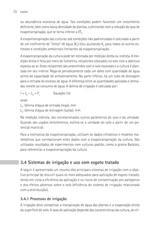 72   ESGOTO



     ou abundância excessiva de água. Tais condições podem favorecer um crescimento
     deficiente, bem como baixa densidade de plantas, culminando com a redução da taxa de
     evapotranspiração, que se torna inferior a ETC.
     A evapotranspiração das culturas sob condições não padronizadas é calculada a partir
     de um coeficiente de “stress” de água (KS) e/ou ajustando KC para todos os outros es-
     tresses e condições ambientais limitantes da evapotranspiração.
     A evapotranspiração da cultura pode ser estimada por medição direta ou indireta. A me-
     dição direta é feita por meio de lisímetros, recipientes colocados no solo com a abertura
     exposta ao ar. Estes recipientes são preenchidos com o solo escavado e a cultura é plan-
     tada em seu interior. Rega-se periodicamente cada um deles com quantidade de água
     acima da capacidade de armazenamento. Na parte inferior, há um tubo de drenagem
     para a retirada do excesso de água. A diferença entre as quantidades aplicadas e drena-
     das remete ao consumo de água. A lâmina de irrigação é calculada por:
     I = LE – LS = FL        Equação 3.6
     onde:
     LE: lâmina d’água de entrada (rega), mm
     LS: lâmina d’água de drenagem (saída), mm
     Na medição indireta, são correlacionados outros parâmetros do solo e da umidade.
     Quando são usados tensiômetros, estima-se a umidade do solo a partir de um po-
     tencial matricial.
     Para a estimativa da evapotranspiração, utilizam-se dados climáticos e modelos ma-
     temáticos que correlacionam estes dados com a evapotranspiração da cultura. São
     utilizados resultados de experimentos com culturas padrão, como a grama Batatais,
     para referenciar a evapotranspiração da cultura.


     3.4 Sistemas de irrigação e uso com esgoto tratado
     A seguir é apresentado um resumo dos principais sistemas de irrigação com o obje-
     tivo principal de discutir quais os mais adequados para aplicação de esgoto tratado,
     tendo em vista a eficiência da aplicação e os riscos de contaminação por patógenos
     e dos efeitos adversos sobre o solo (eficiência do sistema de irrigação relacionada
     com a distribuição).

     3.4.1 Processos de irrigação
     A irrigação deve compensar a transpiração de água das plantas e a evaporação direta
     da superfície do solo. A taxa de aplicação depende das características da cultura, do cli-
 