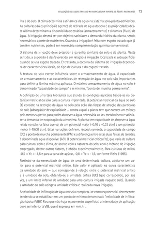 UTILIzAçãO DE ESGOTO TRATADO NA AGRICULTURA: APORTE DE áGUA E NUTRIENTES   73

ma e do solo. O clima determina a dinâmica da água no sistema solo-planta-atmosfera.
As culturas são os principais agentes de retirada de água do solo e as propriedades des-
te último determinam a disponibilidade estática (armazenamento) e dinâmica (fluxo) de
água. A irrigação deverá ter por objetivo satisfazer a demanda hídrica da planta, sendo
necessário o aporte de nutrientes. Quando a irrigação é feita com esgoto tratado que já
contém nutrientes, poderá ser necessária complementação química convencional.
O sistema de irrigação deve propiciar a garantia sanitária do solo e da planta. Neste
sentido, a aspersão é desfavorecida em relação à irrigação localizada e subsuperficial
quando se usa esgoto tratado. Entretanto, a escolha do sistema de irrigação depende-
rá de características locais, do tipo de cultura e do esgoto tratado.
A textura do solo exerce influência sobre o armazenamento de água. A capacidade
de armazenamento e as características de retenção de água no solo são importantes
para definir a lâmina máxima aplicada. O máximo armazenamento de água no solo é
denominado “capacidade de campo” e o mínimo, “ponto de murcha permanente”.
A definição de uma taxa hidráulica que atenda às condições agrícolas baseia-se no po-
tencial matricial do solo para a cultura implantada. O potencial matricial da água do solo
(Y) consiste na retenção da água no solo pela ação das forças de atração das partículas
do solo (adsorção) e de capilaridade — contra a qual a planta tem que exercer um esforço
pelo menos superior, para poder absorver a água necessária ao seu metabolismo e satisfa-
zer a demanda de evaporação da atmosfera. A planta tem capacidade de absorver a água
retida no solo na faixa que vai de um potencial maior (-0,10 a -0,33 atm) a um potencial
menor (-15,00 atm). Estas variações definem, respectivamente, a capacidade de campo
(CC) e ponto de murcha permanente (PM) e a diferença entre estas duas faixas de tensões,
é denominada água disponível (AD). O potencial matricial crítico (Yc), que varia de cultura
para cultura, com o clima, de acordo com a natureza do solo, com o método de irrigação
empregado, dentre outros fatores, é obtido experimentalmente. Para culturas de milho,
-0,5 < Yc < -1,5 e para a cana-de-açúcar, -0,8 < Yc < -1,5, conforme Vieira (1995).
Partindo-se da necessidade de água de uma determinada cultura, adota-se um va-
lor para o potencial matricial crítico. Este valor é aplicado na curva característica
da umidade do solo — que corresponde à relação entre o potencial matricial crítico
e a umidade do solo, obtendo-se a umidade crítica (UC) (que corresponde, por sua
vez, a um limite inferior de umidade para uma cultura irrigada naquele solo). Quando
a umidade do solo atinge a umidade crítica é realizada nova irrigação.
A velocidade de infiltração de água no solo comporta-se como exponencial decrescente,
tendendo a se estabilizar em um ponto de mínimo denominado “velocidade de infiltra-
ção básica (VIB)”. Para que não haja escoamento superficial, a intensidade de aplicação
deve ser inferior à VIB, que é expressa em mm.h-1.
 