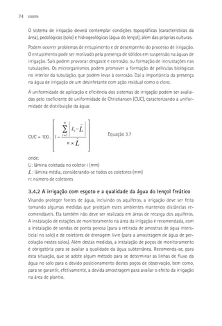 74   ESGOTO



     O sistema de irrigação deverá contemplar condições topográficas (características da
     área), pedológicas (solo) e hidrogeológicas (água do lençol), além das próprias culturas.
     Podem ocorrer problemas de entupimento e de desempenho do processo de irrigação.
     O entupimento pode ser motivado pela presença de sólidos em suspensão na águas de
     irrigação. Sais podem provocar desgaste e corrosão, ou formação de incrustações nas
     tubulações. Os microrganismos podem promover a formação de películas biológicas
     no interior da tubulação, que podem levar à corrosão. Daí a importância da presença
     na água de irrigação de um desinfetante com ação residual como o cloro.
     A uniformidade de aplicação e eficiência dos sistemas de irrigação podem ser avalia-
     das pelo coeficiente de uniformidade de Christiansen (CUC), caracterizando a unifor-
     midade de distribuição da água:


                ⎡       n            −   ⎤
                ⎢      ∑      Li − L     ⎥
                ⎢
     CUC = 100 . 1 −   i =1              ⎥     Equação 3.7
                ⎢                −
                                         ⎥
                ⎢           n×   L       ⎥
                ⎣                        ⎦
     onde:
     Li: lâmina coletada no coletor i (mm)
       : lâmina média, considerando-se todos os coletores (mm)
     n: número de coletores

     3.4.2 A irrigação com esgoto e a qualidade da água do lençol freático
     Visando proteger fontes de água, incluindo os aquíferos, a irrigação deve ser feita
     tomando algumas medidas que protejam estes ambientes mantendo distâncias re-
     comendáveis. Ela também não deve ser realizada em áreas de recarga dos aquíferos.
     A instalação de estações de monitoramento na área da irrigação é recomendada, com
     a instalação de sondas de ponta porosa (para a retirada de amostras de água inters-
     ticial no solo) e de coletores de drenagem livre (para a amostragem de água de per-
     colação nestes solos). Além destas medidas, a instalação de poços de monitoramento
     é obrigatória para se avaliar a qualidade da água subterrânea. Recomenda-se, para
     esta situação, que se adote algum método para se determinar as linhas de fluxo da
     água no solo para o devido posicionamento destes poços de observação, bem como,
     para se garantir, efetivamente, a devida amostragem para avaliar o efeito da irrigação
     na área de plantio.
 