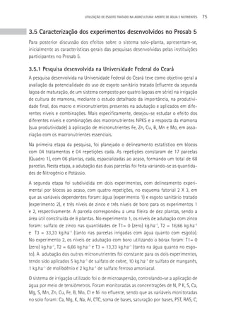 UTILIzAçãO DE ESGOTO TRATADO NA AGRICULTURA: APORTE DE áGUA E NUTRIENTES   75


3.5 Caracterização dos experimentos desenvolvidos no Prosab 5
Para posterior discussão dos efeitos sobre o sistema solo-planta, apresentam-se,
inicialmente as características gerais das pesquisas desenvolvidas pelas instituições
participantes no Prosab 5.

3.5.1 Pesquisa desenvolvida na Universidade Federal do Ceará
A pesquisa desenvolvida na Universidade Federal do Ceará teve como objetivo geral a
avaliação da potencialidade do uso de esgoto sanitário tratado (efluente da segunda
lagoa de maturação, de um sistema composto por quatro lagoas em série) na irrigação
de cultura de mamona, mediante o estudo detalhado da importância, na produtivi-
dade final, dos macro e micronutrientes presentes na adubação e aplicados em dife-
rentes níveis e combinações. Mais especificamente, desejou-se estudar o efeito dos
diferentes níveis e combinações dos macronutrientes NPKS e a resposta da mamona
(sua produtividade) à aplicação de micronutrientes Fe, Zn, Cu, B, Mn e Mo, em asso-
ciação com os macronutrientes essenciais.
Na primeira etapa da pesquisa, foi planejado o delineamento estatístico em blocos
com 04 tratamentos e 04 repetições cada. As repetições constaram de 17 parcelas
(Quadro 1), com 06 plantas, cada, espacializadas ao acaso, formando um total de 68
parcelas. Nesta etapa, a adubação das duas parcelas foi feita variando-se as quantida-
des de Nitrogênio e Potássio.
A segunda etapa foi subdividida em dois experimentos, com delineamento experi-
mental por blocos ao acaso, com quatro repetições, no esquema fatorial 2 X 3, em
que as variáveis dependentes foram: água (experimento 1) e esgoto sanitário tratado
(experimento 2), e três níveis de zinco e três níveis de boro para os experimentos 1
e 2, respectivamente. A parcela correspondeu a uma fileira de dez plantas, sendo a
área útil constituída de 8 plantas. No experimento 1, os níveis de adubação com zinco
foram: sulfato de zinco nas quantidades de T1= 0 (zero) kg.ha-1, T2 = 16,66 kg.ha-1
e T3 = 33,33 kg.ha-1 (tanto nas parcelas irrigadas com água quanto com esgoto).
No experimento 2, os níveis de adubação com boro utilizando o bórax foram: T1= 0
(zero) kg.ha-1, T2 = 6,66 kg.ha-1 e T3 = 13,33 kg.ha-1 (tanto na água quanto no esgo-
to). A adubação dos outros micronutrientes foi constante para os dois experimentos,
tendo sido aplicados 5 kg.ha-1 de sulfato de cobre, 10 kg.ha-1 de sulfato de manganês,
1 kg.ha-1 de molibdênio e 2 kg.ha-1 de sulfato ferroso amoniacal.
O sistema de irrigação utilizado foi o de microaspersão, controlando-se a aplicação de
água por meio de tensiômetros. Foram monitoradas as concentrações de N, P K, S, Ca,
Mg, S, Mn, Zn, Cu, Fe, B, Mo, Cl e Ni no efluente, sendo que as variáveis monitoradas
no solo foram: Ca, Mg, K, Na, Al, CTC, soma de bases, saturação por bases, PST, RAS, C,
 