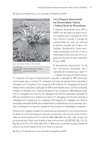 UTILIzAçãO DE ESGOTO TRATADO NA AGRICULTURA: APORTE DE áGUA E NUTRIENTES   77

Na Figura 3.4 apresenta-se uma vista das instalações da UFPA.

                                                               3.5.3 Pesquisa desenvolvida
                                                               nas Universidades Federal
                                                               e Federal Rural de Pernambuco
                                                               A pesquisa desenvolvida pela UFPE e
                                                               UFRPE teve por objetivos gerais forne-
                                                               cer subsídios para a irrigação de milho
                                                               com efluente e estudar a indução da
                                                               supressividade de solos por doenças
                                                               de plantas causadas por fungos e ne-
                                                               matóides. Paralelamente, foram anali-
                                                               sadas as alterações químicas no solo e
                                                               o desempenho da cultura do milho irri-
                                                               gada com efluente de reator anaeróbio
                                                               do tipo UASB.
FONTE: UNIVERSIDADE FEDERAL DO PARá. BELéM,PA.
                                                 O delineamento experimental foi do
                 Vista da cultura de Alpinia     tipo inteiramente casualizado, com 3
 Figura 3.4
                 purpurata da UFPA               repetições de 8 tratamentos, a saber: T1
                                                 – irrigação com água de abastecimento;
T2 –―irrigação com água de abastecimento associado à aplicação de NPK (associação
recomendada para a cultura); T3 –―irrigação com água de abastecimento associada à
infestação com F. oxysporum f.sp. lycopersici e M. incógnita; T4 –―irrigação com água de
abastecimento associada à aplicação de NPK (recomendada para a cultura) associada,
também, à infestação com Fusarium oxysporum f.sp. lycopersici e Meloidogyne incóg-
nita; T5 –―irrigação com efluente; T6 –―irrigação com efluente associada à aplicação de
NPK para complementar a exigência da cultura; T7 –―irrigação com efluente associada à
infestação com F. oxysporum f.sp. lycopersici e M. incognita; T8 –―irrigação com efluente
associada à aplicação de NPK para complementar a exigência da cultura associada, tam-
bém, à infestação com Fusarium oxysporum f.sp. lycopersici e Meloidogyne incógnita.
O sistema de irrigação utilizado foi o localizado por gotejamento, com monitoramento
do potencial matricial da água no solo por tensiômetros. No efluente foram monito-
radas as concentrações de N, P, K, Na, Ca, DBO, DQO, NTK, NH4, NO2 e NO3, P-total. Em
amostras de solo, foram monitoradas as seguintes variáveis: pH, MO, NO3, NH4, P, K, Ca,
Mg, Na, Al, H+Al, S, CTC, CTCe, RAS, PST e V. Monitorou-se também a produtividade da
cultura e as concentrações de N, P, K e metais na plantas.
Na Figura 3.5 apresenta-se uma vista das instalações da UFPE.
 