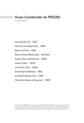 Grupo Coordenador do prosAb:
período do Edital 5




Jurandyr Povinelli           EESC
Cícero O. de Andrade Neto                 UFRN
Deíza Lara Pinto           CNPq
Marcos Helano Montenegro                   MCidades
Sandra Helena Bondarovsky                  CAIXA
Jeanine Claper          CAIXA
Luis Carlos Cassis          CAIXA
Anna Virgínia Machado                ABES
Ana Maria Barbosa Silva                FINEP
Célia Maria Poppe de Figueiredo                   FINEP




O edital 5 do PROSAB foi financiado pela FINEP, CNPq e CAIXA com as seguintes fontes de
recursos: Fundo Setorial de Recursos Hídricos e Recursos Ordinários do Tesouro Nacional do
Fundo Nacional de Desenvolvimento Científico e Tecnológico e Caixa Econômica Federal.
 