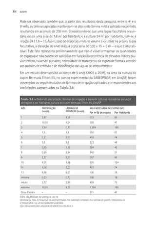 84   ESGOTO



     Pode ser observado também que, a partir dos resultados desta pesquisa, entre o 4º e o
     8º mês, as lâminas aplicadas mantiveram-se abaixo da lâmina média aplicada no período,
     resultando em acúmulo de 330 mm. Considerando-se que uma lagoa facultativa secun-
     dária ocupa uma área de 1,6 m2 por habitante e a cultura 24 m2 por habitante, tem-se a
     relação 24 / 1,6 = 15. Assim, caso se deseje acumular o volume excedente na própria lagoa
     facultativa, a elevação do nível d’água desta seria de 0,33 x 15 = 5 m — o que é imprati-
     cável. Este fato representa preliminarmente que não é viável armazenar as quantidades
     de esgoto que não podem ser aplicadas em função da ocorrência de elevados índices plu-
     viométricos, havendo, portanto, necessidade de tratamento do esgoto de forma a atender
     aos padrões de emissão e de classificação das águas do corpo receptor.
     Em um estudo desenvolvido ao longo de 5 anos (2003 a 2007), na área da cultura do
     capim Bermuda Tifton-85, no campo experimental da SABESP/USP, em Lins/SP, foram
     observados os seguintes dados de lâminas de irrigação aplicadas, correspondentes aos
     coeficientes apresentados na Tabela 3.6:


      Tabela 3.6 > Dados de precipitação, lâminas de irrigação e áreas de culturas necessárias por m3/d
      de esgoto e por habitante, cultura do capim bermuda Tifton-85, Lins/SP
      MêS                  PRECIPITAçãO             LâMINAS DE               ÁREA NECESSÁRIA DE CULTIVO (M2)
                           (mm/d)                   IRRIGAçãO (mm/d)
                                                                             Por m3/d de esgoto        Por Habitante
      1                    3,97                     1,58                     633                       95
      2                    10,55                    3,24                     309                       47
      3                    7,19                     0,77                     1.299                     195
      4                    1,5                      1,8                      556                       83
      5                    0,23                     2,03                     493                       74
      6                    0,3                      3,1                      323                       48
      7                    0,35                     3,35                     299                       45
      8                    0,65                     2,94                     340                       51
      9                    2,37                     3,37                     297                       45
      10                   8,35                     1,16                     826                       124
      11                   1,06                     2,03                     493                       74
      12                   8,16                     9,23                     108                       16
      mínima               0,23                     0,77                     108                       16
      média                3,72                     2,88                     498                       75
      máxima               10,55                    9,23                     1.299                     195
      Desv. Padrão         -                        -                        315                       47
     FONTE: UNIVERSIDADE DE SãO PAULO, LINS, SP.
     OBSERVAçãO: PARA A ESTIMATIVA DA áREA NECESSáRIA POR HABITANTE ATENDIDO PELO SISTEMA DE ESGOTO, CONSIDEROU-SE
     A PRODUçãO DE 150 L/D DE ESGOTO POR HABITANTE.
     ESSES RESULTADOS SãO LANçADOS EM GRáFICO NA FIGURA 3.11.
 