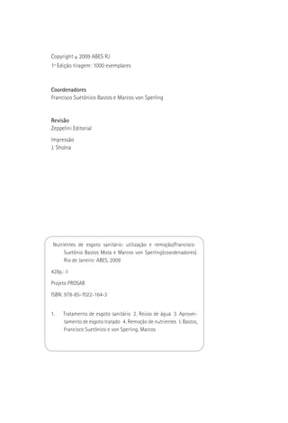 Copyright © 2009 ABES RJ
1ª Edição tiragem: 1000 exemplares



Coordenadores
Francisco Suetônico Bastos e Marcos von Sperling


Revisão
Zeppelini Editorial
Impressão
J. Sholna




 Nutrientes de esgoto sanitário: utilização e remoção/Francisco
      Suetônio Bastos Mota e Marcos von Sperling(coordenadores).
      Rio de Janeiro: ABES, 2009

428p.: il

Projeto PROSAB

ISBN: 978-85-7022-164-3


1.    Tratamento de esgoto sanitário 2. Reúso de água 3. Aprovei-
      tamento de esgoto tratado 4. Remoção de nutrientes I. Bastos,
      Francisco Suetônico e von Sperling, Marcos
 