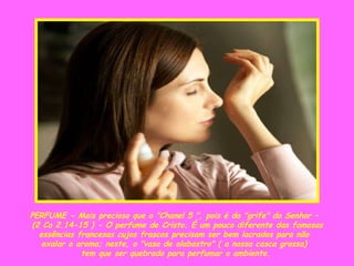 PERFUME - Mais precioso que o "Chanel 5 ", pois é da "grife" do Senhor –  (2 Co 2.14-15 ) - O perfume de Cristo. É um pouco diferente das famosas essências francesas cujos frascos precisam ser bem lacrados para não  exalar o aroma; neste, o "vaso de alabastro" ( a nossa casca grossa)  tem que ser quebrado para perfumar o ambiente. 