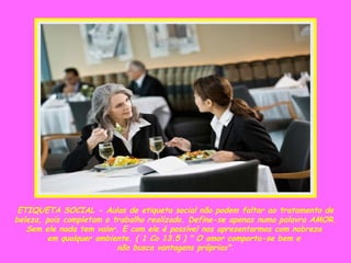 ETIQUETA SOCIAL - Aulas de etiqueta social não podem faltar ao tratamento de beleza, pois completam o trabalho realizado. Define-se apenas numa palavra AMOR. Sem ele nada tem valor. E com ele é possível nos apresentarmos com nobreza  em qualquer ambiente. ( 1 Co 13.5 ) " O amor comporta-se bem e  não busca vantagens próprias". 
