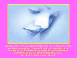 Que Deus lhe proporcione oportunidades para viver a beleza de Cristo  em todo o seu esplendor. Desenvolva toda sua potencialidade de  MULHER CRISTÃ atuando em sua Igreja em um dos ministérios  existentes, em seu lar, enfim em todo tempo que a  Luz de Jesus brilhe através de você . 