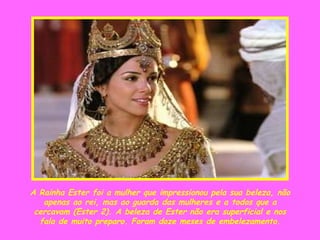 A Rainha Ester foi a mulher que impressionou pela sua beleza, não apenas ao rei, mas ao guarda das mulheres e a todos que a cercavam (Ester 2). A beleza de Ester não era superficial e nos fala de muito preparo. Foram doze meses de embelezamento. 