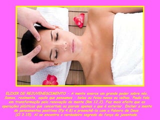 ELIXIR DE REJUVENESCIMENTO - A mente exerce um grande poder sobre nós. Somos, realmente, aquilo que pensamos - belas ou feias novas ou velhas. Paulo fala em transformação pela renovação da mente (Rm 12.2). Faz mais efeito que as operações plásticas que concertam ou pioram apenas o que é exterior. Encher a mente de pensamentos positivos (Fp 4.8) e preenchê-la com a Palavra de Deus  (Cl 3.15). Aí se encontra o verdadeiro segredo da força da juventude. 