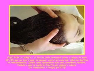 ÓLEO PARA A CABEÇA - O óleo da união derramado sobre a cabeça de Arão  (Sl 133) que nos leva a amar as pessoas, aceitá-las como são. Óleo que lubrifica  os relacionamentos, fluindo como ingredientes para uma convivência saudável.  Também o óleo da unção do Espírito que ungindo a cabeça,  faz transbordar o coração (Sl 23.5). 