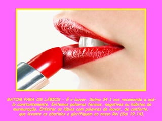 BATOM PARA OS LÁBIOS - É o louvor. Salmo 34.1 nos recomenda a usá-lo constantemente. Evitemos palavras ferinas, negativas ou hábitos da murmuração. Enfeitar os lábios com palavras de louvor, de conforto,  que levante os abatidos e glorifiquem ao nosso Rei (Sal 19.14). 