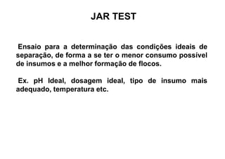 JAR TEST
Ensaio para a determinação das condições ideais de
separação, de forma a se ter o menor consumo possível
de insumos e a melhor formação de flocos.
Ex. pH Ideal, dosagem ideal, tipo de insumo mais
adequado, temperatura etc.
 