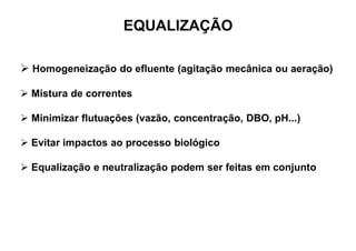 EQUALIZAÇÃO
 Homogeneização do efluente (agitação mecânica ou aeração)
 Mistura de correntes
 Minimizar flutuações (vazão, concentração, DBO, pH...)
 Evitar impactos ao processo biológico
 Equalização e neutralização podem ser feitas em conjunto
 