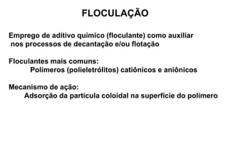 FLOCULAÇÃO
Emprego de aditivo químico (floculante) como auxiliar
nos processos de decantação e/ou flotação
Floculantes mais comuns:
Polímeros (polieletrólitos) catiônicos e aniônicos
Mecanismo de ação:
Adsorção da partícula coloidal na superfície do polímero
 