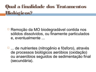 Qual a finalidade dos Tratamentos
Biológicos?
 Remoção da MO biodegradável contida nos
sólidos dissolvidos, ou finamente particulados
e, eventualmente ...
 ... de nutrientes (nitrogênio e fósforo), através
de processos biológicos aeróbios (oxidação)
ou anaeróbios seguidos de sedimentação final
(secundária).
 
