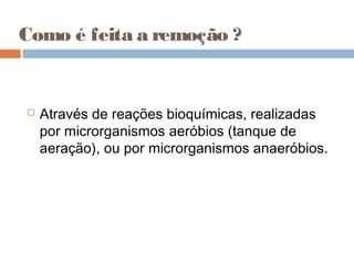 Como é feita a remoção ?
 Através de reações bioquímicas, realizadas
por microrganismos aeróbios (tanque de
aeração), ou por microrganismos anaeróbios.
 
